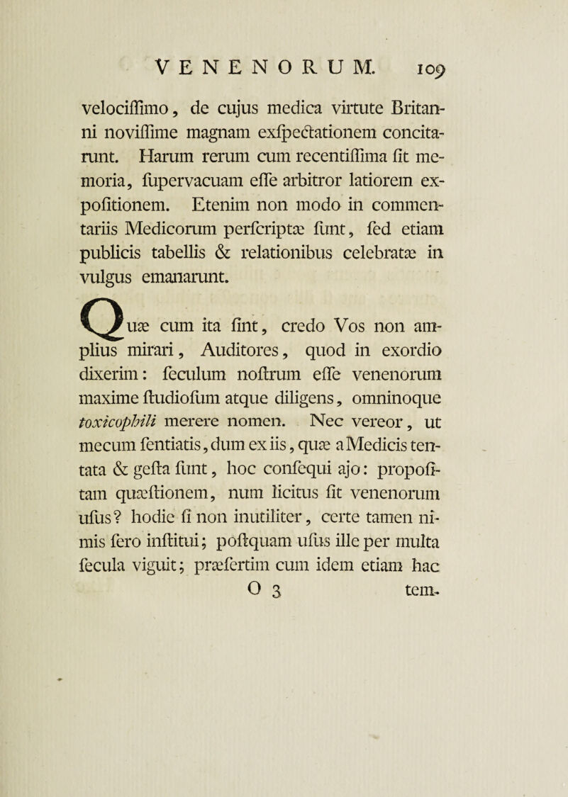 velociffimo, de cujus medica virtute Britan¬ ni noviffime magnam exlpedtationem concita¬ runt. Harum rerum cum recentiffima fit me¬ moria, fupervacuam efle arbitror latiorem ex¬ politionem. Etenim non modo in commen¬ tariis Medicorum perfcriptse funt, fed etiam publicis tabellis & relationibus celebratas in vulgus emanarunt. (^uas cum ita fint, credo Vos non am¬ plius mirari, Auditores, quod in exordio dixerim: feculum noftrum efie venenorum maxime ftudiolum atque diligens, omninoque toxkophili merere nomen. Nec vereor, ut mecum fentiatis, dum ex iis, quas a Medicis ten- tata & gefta funt, hoc confequi ajo: propofi- tam quasftionem, num licitus fit venenorum ufus? hodie fi non inutiliter, certe tamen ni¬ mis fero inftitui; poftquam ufus ille per multa fecula viguit; praefertim cum idem etiam hac O 3 tcm.