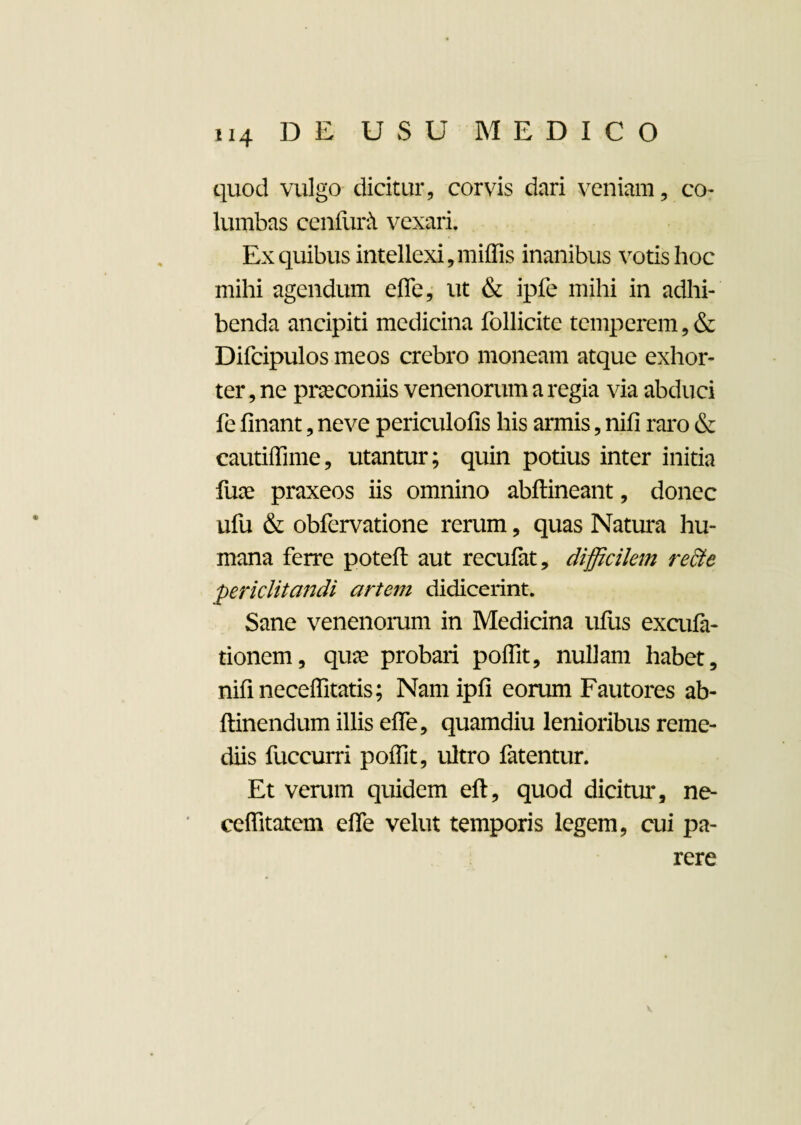 quod vulgo dicitur, corvis dari veniam, co¬ lumbas cenfurA vexari. Ex quibus intellexi,miffis inanibus votis hoc mihi agendum efle, ut & ipfe mihi in adhi¬ benda ancipiti medicina follicite temperem,& Difcipulos meos crebro moneam atque exhor- ter, ne praeconiis venenorum a regia via abduci fe finant, neve periculofis his armis, nifi raro & eautiflime, utantur; quin potius inter initia flue praxeos iis omnino abftineant, donec ufu & obfervatione rerum, quas Natura hu¬ mana ferre poteft aut recufat, difficilem recte periclitandi artem didicerint. Sane venenorum in Medicina ufus excufa- tionem, quae probari poffit, nullam habet, nifi neceffitatis; Namipfi eorum Fautores ab- ftinendum illis efle, quamdiu lenioribus reme¬ diis fuccurri poffit, ultro fatentur. Et verum quidem eft, quod dicitur, ne- ceflitatem efle velut temporis legem, cui pa¬ rere