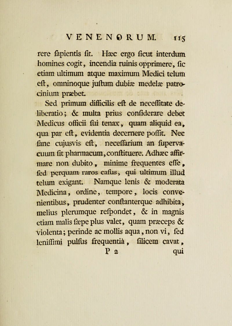 rere lapientis fit. Hasc ergo ficut interdum homines cogit, incendia ruinis opprimere, fic etiam ultimum atque maximum Medici telum eft, omninoque juftum dubias medela: patro¬ cinium prsebet. Sed primum difficilis eft de neceffitate de¬ liberatio; & multa prius confiderare debet Medicus officii fui tenax, quam aliquid ea, qua par eft, evidentia decernere poffit. Nec fane cujusvis eft, neceflarium an fiiperva- cuum fit pharmacum, conftituere. Adhasc affir¬ mare non dubito, minime frequentes efle, fed perquam raros cafus, qui ultimum illud telum exigant. Namque lenis & moderata Medicina, ordine, tempore, locis conve¬ nientibus,. prudenter conftanterque adhibita, melius plerumque refpondet, & in magnis etiam malis fiepe plus valet, quam prasceps & violenta; perinde ac mollis aqua, non vi, fed leniffimi pullus frequenti^, filicem cavat, P 2 qui