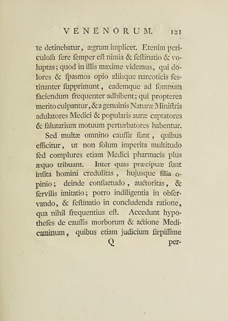 te detinebatur, asgrum implicet. Etenim peri- culofa fere femper eft nimia & feftinatio & vo¬ luptas; quod in illis maxime videmus, qui do¬ lores & fpasmos opio aliisque narcoticis fes¬ tinanter fupprimunt, eademque ad fomninn faciendum frequenter adhibent; qui propterea merito culpantur, & a genuinis Naturas Miniftris adulatores Medici & popularis auras captatores & falutarium motuum perturbatores habentur. Sed multas omnino cauflk funt, quibus efficitur, ut non foluin imperita multitudo fed complures etiam Medici pharmacis plus a;quo tribuant. Inter quas praecipuae funt infita homini credulitas , hujusque filia o- pinio; deinde confuetudo , auctoritas, & fervilis imitatio; porro indiligentia in obfer- vando, & feftinatio in concludenda ratione, qua nihil frequentius eft. Accedunt hypo- thefes de cauffis morborum & actione Medi¬ caminum, quibus etiam judicium faspiffime Q per-