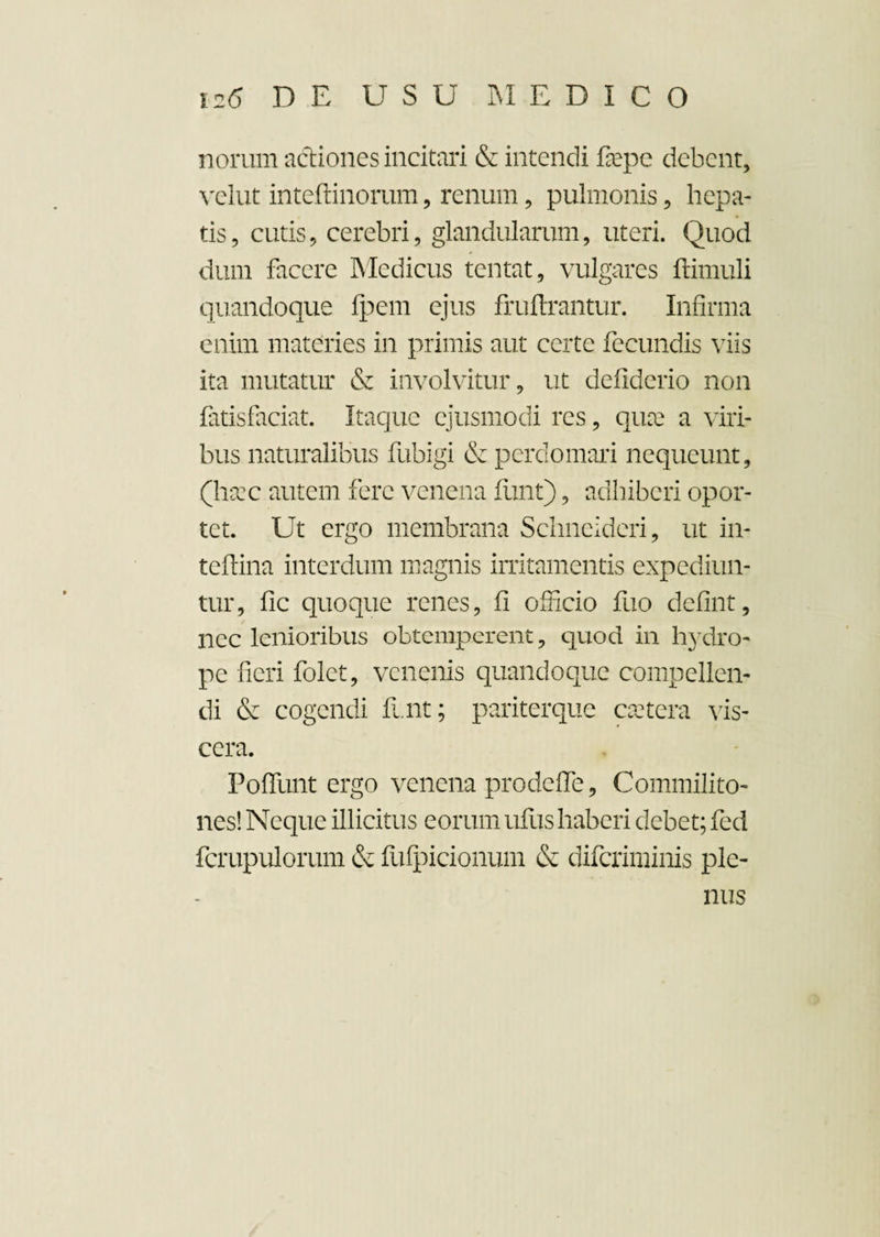 norum actiones incitari & intendi fepe debent, velut inteftinorum, renum, pulmonis, hepa¬ tis, cutis, cerebri, glandularum, uteri. Quod dum facere Medicus tentat, vulgares ftimuli quandoque fpem ejus fruftrantur. Infirma enim materies in primis aut certe fecundis viis ita mutatur & involvitur, ut defiderio non fatisfaciat. Itaque ejusmodi res, qux a viri¬ bus naturalibus fubigi & perdomari nequeunt, (hcec autem fere venena funt), adhiberi opor¬ tet. Ut ergo membrana Schncideri, ut in- teftina interdum magnis irritamentis expediun¬ tur, fic quoque renes, fi officio fuo defint, nec lenioribus obtemperent, quod in h}rdro- pe fieri folet, venenis quandoque compellen¬ di & cogendi funt; pariterque esetera vfis- cera. Foffunt ergo venena prodeffe. Commilito¬ nes! Neque illicitus eorum ufus haberi debet; fed fcrupulorum & fufpicionum & diferiminis ple¬ nus