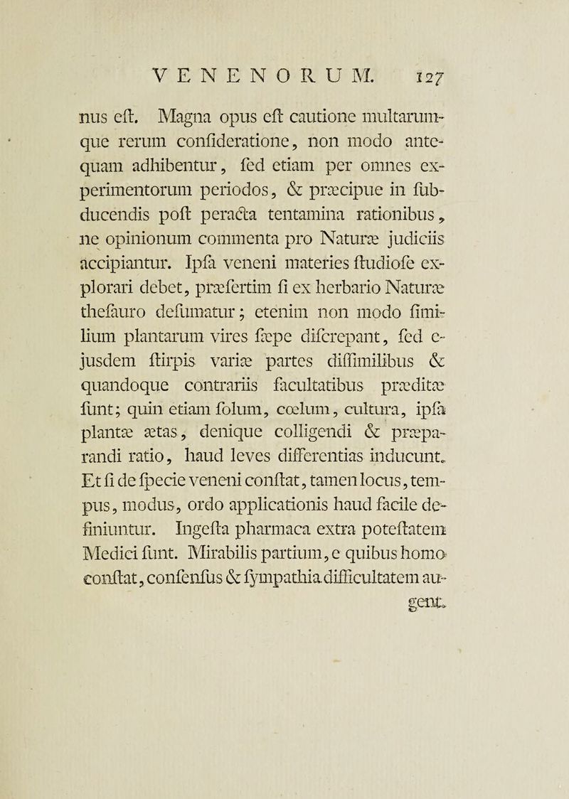 nus eft. Magna opus eft cautione multarum- que rerum confideratione, non modo ante¬ quam adhibentur, fed etiam per omnes ex¬ perimentorum periodos, & praecipue in fub- ducendis poft pcradla tentamina rationibus, ne opinionum commenta pro Naturae judiciis accipiantur. Ipfa veneni materies ftudiofe ex¬ plorari debet, praefertim fi ex herbario Naturae thefauro defumatur; etenim non modo fimi- lium plantarum vires faepe difcrepant, fed c~ jusdem ftirpis variae partes diffimilibus & quandoque contrariis facultatibus praeditae funt; quin etiam folum, coelum, cultura, ipfa plantae aetas, denique colligendi & praepa¬ randi ratio, haud leves differentias inducunt. Et fi de fpecie veneni confiat, tamen locus, tem¬ pus, modus, ordo applicationis haud facile de¬ finiuntur. Ingefta pharmaca extra poteftatem Medici funt. Mirabilis partium, e quibus homo confiat, confenfus & fympathiadifficultatem au¬ gente