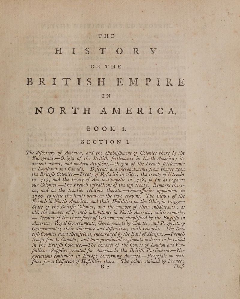 ‘bod iad Dea Oo Ro “OF aks Se B-Ril TPS H EMPIRE IN PO, Baw doa Mk aR dA. BOOK I. he Dr Ob Goel WA WL 2 i PR F The difcovery :of America, and the eftablifhment of Colonies there by the Europeans.—Origin of the Britifh fettlements mm North America ; its ancient names, and modern div ifions.—Origin of the French fetilements in Louifiana and Canada. Defcents and encroachments Srom thence upon. the Britifh Colonies.—Treaty of Ry/wick in 1697, the treaty of Utrecht in 1713, and the treaty of Aix-la-Chapelle in 1748, fo far as regards our Colonies—The French infractions of the laft treaty. Remarks there- on, and on the treaties relative thereto.—Commiffaries appointed, in 1750, to fettle the linits between the two crowns. The views of the French in North America, and their Hoftilties on the Ohio, in 1753.— State of the Britifb Colonies, and the number of their imbabitants ; as alfo the number of French inhabitants in North America, with remarks. —Account of the three forts of Government eftablifhed by the Engli/h in America: Royal Governments, Governments by Charter, and Proprietan Y Governments ; their difference and diftinction, with remarks. The Bri- tifh Colomes exert them/elves, encouraged by the Earl of Halifax.—French troops Jent to Canada; and two provincial regiments ordered to be raifed in the Britifh C blonies. —The conduct of the Courts of London and Ver- Jailles.—Supphes granted for America by the Britifh Parhament.— Ne- gociations continued im Europe concerning America—Propofals on both fides for a Ceffation of Ho oftilities there. The points claimed by IX Tie B 2 10f€