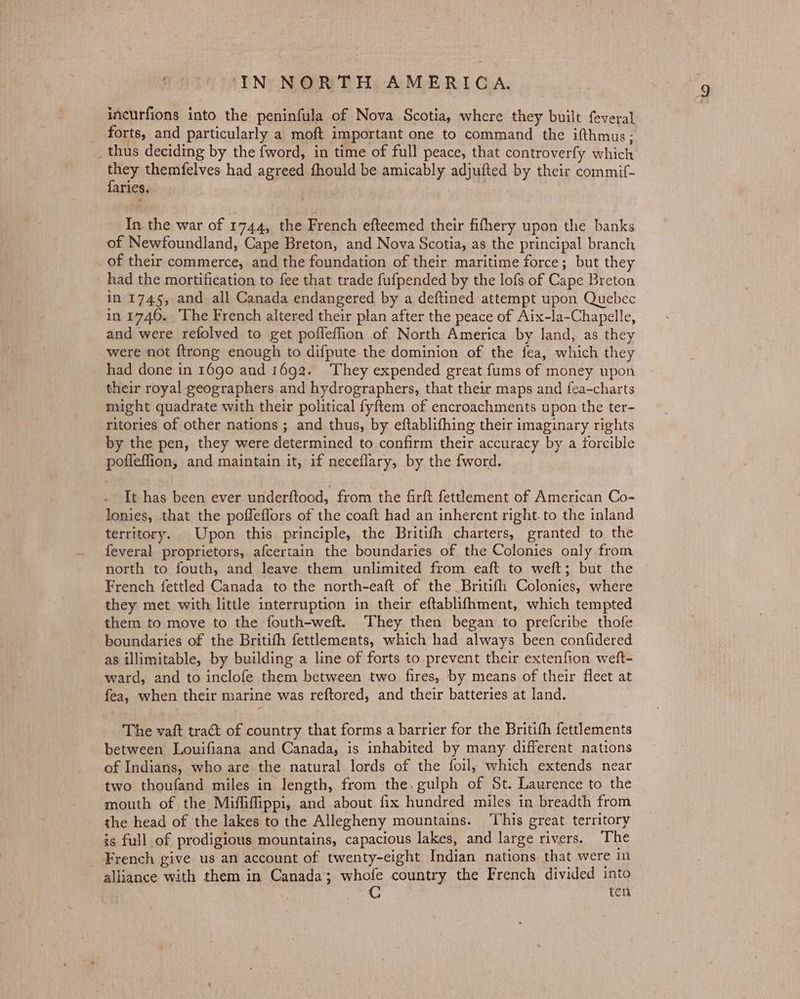 incurfions into the peninfula of Nova Scotia, where they built feveral forts, and particularly a moft important one to command the ifthmus; _ thus deciding by the fword, in time of full peace, that controverfy which ots themfelves had agreed fhould be amicably adjufted by their commif- aries. ) In the war of 1744, the French efteemed their fifhery upon the banks of Newfoundland, Cape Breton, and Nova Scotia, as the principal branch of their commerce, and the foundation of their maritime force; but they had the mortification to fee that trade fufpended by the lofs of Cape Breton in 1745, and all Canada endangered by a deftined attempt upon Quebec in 1746. The French altered their plan after the peace of Aix-la-Chapelle, and were refolved to get pofleflion of North America by land, as they were not ftrong enough to difpute the dominion of the fea, which they had done in 1690 and 1692. ‘They expended great fums of money upon their royal geographers and hydrographers, that their maps and fea-charts might quadrate with their political fyftem of encroachments upon the ter- ritories of other nations ; and thus, by eftablifhing their imaginary rights by the pen, they were determined to confirm their accuracy by a forcible poffeffion, and maintain it, if neceflary, by the fword. It has been ever underftood, from the firft fettlement of American Co- lonies, that the poffeflors of the coaft had an inherent right. to the inland territory. Upon this principle, the Britifh charters, granted to the feveral proprietors, afcertain the boundaries of the Colonies only from north to fouth, and leave them unlimited from eaft to weft; but the French fettled Canada to the north-eaft of the _Britifh Colonies, where they met with little interruption in their eftablifhment, which tempted them to move to the fouth-weft. They then began to prefcribe thofe boundaries of the Britifh fettlements, which had always been confidered as illimitable, by building a line of forts to prevent their extenfion welt- ward, and to inclofe them between two fires, by means of their flcet at fea, when their marine was reftored, and their batteries at land. The vaft tract of country that forms a barrier for the Britith fettlements between Louifiana and Canada, is inhabited by many different. nations of Indians, who are the natural lords of the foil, which extends near two thoufand miles in length, from the. gulph of St. Laurence to the mouth of the Miffifippi, and about fix hundred miles in breadth from the head of the lakes to the Allegheny mountains. ‘This great territory is full of prodigious mountains, capacious lakes, and large rivers. The French give us an account of twenty-eight Indian nations. that were in alliance with them in Canada; whofe country the French divided into C ten