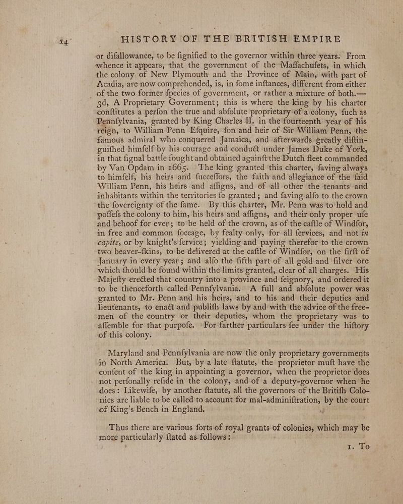 or difallowance, to be fignified to the governor within three years. From whence it appears, that the government of the Maflachufets, in which the colony of New Plymouth and the Province of Main, with part of Acadia, are now comprehended, is, in fome inftances, different from either gd, A Proprietary Government; this is where the king by his charter Pomttinutes a perfon the true and ‘abfolute proprietary: of a.colony, fuch as Pennfylvania, granted by King Charles IJ, in the fourteenth year of ‘his reign, to William Penn Efquire, fon and heir of Sir William Penn, the famous admiral who conquered Jamaica, and afterwards greatly diftin- guifhed himfelf by his courage and condu&amp; ‘under James Duke of York, in that fignal battle fought and obtained againft'the Dutch fleet commanded by Van Opdam in 1665. The king granted ‘this charter, faving always to himfelf, his heirs and fucceflors, the faith and allegiance of the ‘faid William Penn, his heirs and affigns, and of «all other the tenants and inhabitants within the territories fo granted; and faving alfo to the crown the fovereignty of the fame. By this charter, Mr. Penn was to’hold and poffefs the colony to him, his heirs and afligns, and their only proper ufe and behoof for ever; to’ be held of the crown, as of the caftle of Windfor, in free and common foccage, by fealty only, for all fervices, and not 2 capite, or by knight’s fervice; yielding and paying therefor to the crown two beaver-fkins, to be delivered at the caftle of Windfor, on the firft of January in every year; and alfo the fifth part of all gold and filver ore which fhould be found within the limits granted, clear of all charges. His Majeity erected that country into a province and feignory, and ordered it to be thenceforth called Pennfylvania. A full and abfolute power was granted to Mr. Penn and his heirs, and to his and their deputies and lieutenants, to enact and publifh laws by and with the advice of the free- men of the country or their deputies, whom the proprietary was to affemble for that purpofe. »For farther particulars fee under the hiftory of this colony. Maryland and Pennfylvania are now the only proprietary governments in North America. But, by a late flatute, the proprietor muft have the confent of the king in appointing a governor, when the proprietor does not perfonally refide in the colony, and of a deputy-governor when he does: Likewife, by another ftatute, all the governors of the Britifh Colo- nies are liable to be called to account for Sega eet by the court of King’s Bench in England. Thus there are various forts of royal grants on colonies, which may We more Eieely {tated as follows: t; To