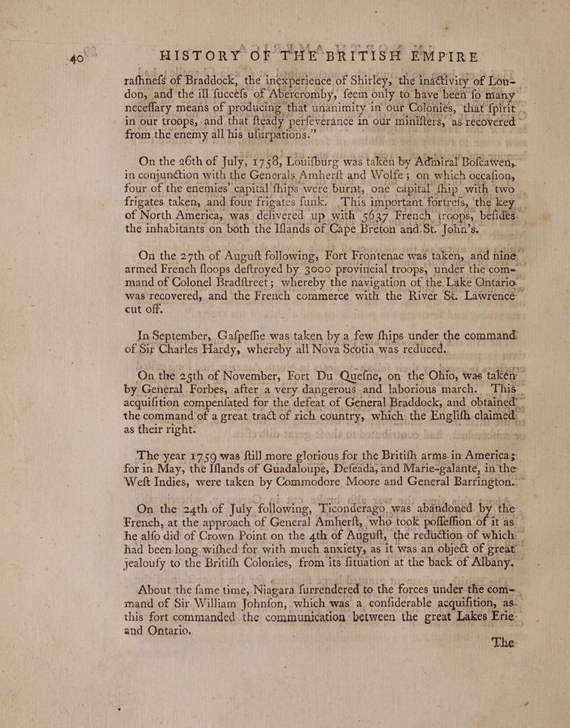 rafhnefé of Braddock: the’ inexpetience of Shirley, the ind@ivicy of Lou= don, and the ill fuccels of Abercromby, feem only to have been fo many in our troops, and that fteady perfeverance 1 in our minifters, ‘as recovered ~ from the enemy all his ufurpations.” On the 26th of July, 17 58, Louifburg was taken by Adiniral Bofcawen,. in conjunction with the Generals Maher and Wolfe ; ; on which occafion, four of the enemies’ capital fhips were burnt, one “capital fhip with two frigates taken, and four frigates funk. This important fortrefs, ‘the key. of North America, was. delivered up with 5637. French tr COPS), befides. the inhabitants on both the Iflands of Cape Breton and:St. John’s. . On the 27th of Auguft following, Fort Frontenac was taken, and nine” armed French floops deftroyed by 3000 provincial troops, under the com+ mand of Colonel Bradftreet ; whereby the navigation of the Lake Ontario. was recovered, and the French commerce with the River St. Lawrence cut off. In September, Gafpeffie was taken by a few fhips under the command: of Sir Charles Hardy, whereby all Nova Scotia was reduced., On the 25th of November, Fort Du Quefne, on thie’ Okio; was taken by General Forbes, after a very dangerous and laborious march. This acquifition compenfated for the defeat of General Braddock, and obtained: the command of a great tract of rich country, which the Englith claimed. as their right: | whe The year 17 59 was {till more glorious for the Britifh arms.in America 5: for in May, the Iflands of Guadaloupe, Defeada, and Marie-galante, in the Welt Indies, were taken by Commodore Moore and General Barrington.” On the 24th of July. Polite. Ticonderago . was. abandoned. by the French, at the approach of General Amherft, who- took poffeffion ‘of it as he alfo did of Crown Point on the 4th of Augutt, the reduction. of which: — had been long wifhed for with much anxiety, a as it was an object of great jealoufy to the Britith Colonies, from its fitation at the back of Albany. About the fame time, Niagara (smindecedt to the forces under the com=. mand of Sir William Johnfon, which was a, confiderable acquifition, as. this fort commanded the communication between the great Lakes Erie- and Ontario. The