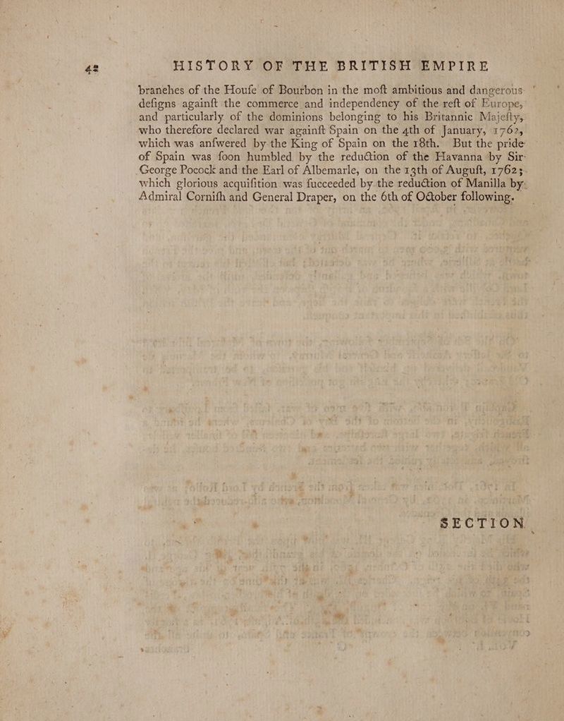 branehes of the Houfe of Bourbon in the moft ambitious and dangerous: ° defigns againft the commerce and independency of the reft of Europe, and particularly of the dominions belonging to his Britannic Majefty, who therefore declared war againft Spain on the 4th of January, 1762, which was anfwered by the King of Spain on the 18th. But the pride of Spain was foon humbled by the redu@ion of the Havanna by Sir George Pocock and the Earl of Albemarle, on the 13th of Auguft, 17623. which glorious acquifition was fucceeded by. the redution of Manilla by. Admiral Cornith and General Draper, on the 6th of O&amp;ober following. SECTION.