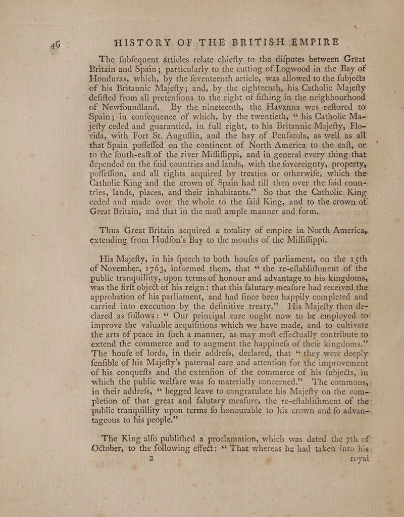 40 UALS) The fubfequent articles relate chiefly to the difputes between Great Britain and Spain; particularly to the cutting of Logwood in the Bay of Honduras, which, by the feventeenth article, was allowed to the fubjeGts defifted from all pretenfions to the right of fifhing in the neighbourhood of Newfoundland. By the nineteenth, the Havanna was reftored to Spain; in confequence of which, by the twentieth, ‘ his Catholic Ma- jefty ceded and guarantied, in full right, to his Britannic Majefty, Flo- rida, with Fort St. Auguftin, and the bay of Penfacola, as well as all that Spain poffeffed on the continent of North America to the eaft, or to the fouth-eaft of the river Miffifippi,. and in general every thing that depended on the faid countries and lands, with the fovereignty, property, poffeffion, and all rights acquired by treaties or otherwife, which the Catholic King and the crown of Spain had till then over the faid coun- tries, lands, places, and their inhabitants.’ So that the Catholic King Great Britain, and that in the moft ample manner and form. Thus Great Britain acquired a totality of empire in North America, extending from Hudfon’s Bay to the mouths of the Mifliffippi. His Majefty, in his fpeech to both houfes of parliament, on the 15th of November, 1763, informed them, that “ the re-eftablifhment of the public tranquillity, upon terms of honour and advantage to his kingdoms, was the firft obje@t of his reign: that this falutary meafure had received the. approbation of his parliament, and had fince been happily completed and carried into. execution by the definitive treaty.” His Majefty then de- clared as follows: ‘* Our principal care ought now to be employed to’ improve the valuable acquifitions which we have made, and to cultivate the arts of peace in fuch a manner, as may moft effeCtually contribute to extend the commerce and to augment the happinefs of thefe kingdoms.” The houfe of lords, in their addrefs, declared, that ‘“‘ they were deeply fenfible of his Majefty’s paternal care and attention for the improvement of his conquefts and the extenfion of the commerce of his fubjects, in which the public welfare was fo materially concerned.’? The commons,, in their addrefs, ‘* begged leave to congratulate his Majefty on the com-. - pletion of that great and falutary meafure, the re-eftablifhment of the: public tranquillity upon terms fo honourable to his crown and fo advan= tageous to his people.” 3 The King alfo publifhed a proclamation, which was dated the 7th of October, to the following effet: ** That whereas he had taken into his
