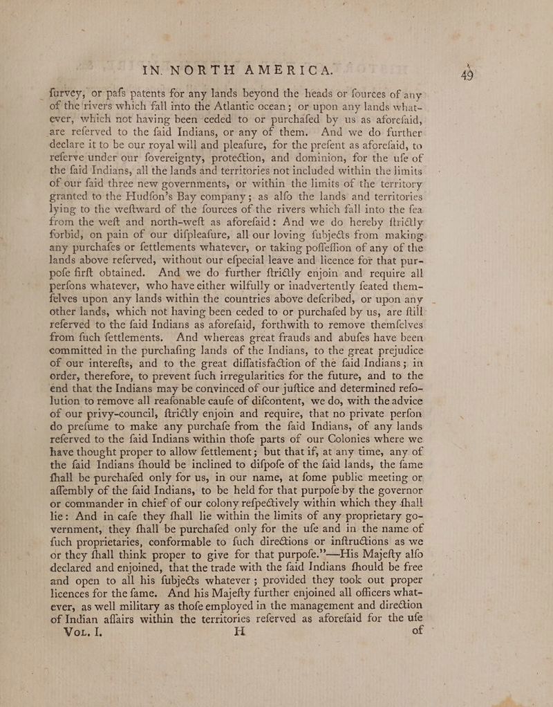 _furvey, or pafs patents for any lands beyond the heads or fources of any of the ‘rivers which fall into the Atlantic ocean; or upon any lands what- ever, which not having been ceded to or purchafed by us as aforefaid, are referved to the faid Indians, or any of them. And we do further declare it to be our royal will and pleafure, for the prefent as aforefaid, to referve under our fovereignty, protection, and dominion, for the ufe of the faid Indians, all the lands and territories not included within the limits of our faid three new governments, or within the limits of the territory granted to the Hudfon’s Bay company ;. as alfo the lands and territories lying to the weftward of the fources of the rivers which fall into the fea from the weft and north-weft as aforefaid: And we do hereby {ftridtly forbid, on pain of our difpleafure, all our loving fubje&ts from making any purchafes or fettlements whatever, or taking pofleffion of any of the Jands above referved, without our efpecial leave and licence for that pur- pofe firft obtained. And we do further ftriQly enjoin and require all perfons whatever, who have either wilfully or inadvertently feated them- felves upon any lands within the countries above deferibed, or upon any referved to the faid Indians as aforefaid, forthwith to remove themfelves from fuch fettlements. And whereas great frauds and abufes have been committed in the purchafing lands of the Indians, to the great prejudice of our interefts, and to the great diflatisfation of the faid Indians ;. in order, therefore, to prevent fuch irregularities for the future, and to the end that the Indians may be convinced of our juftice and determined refo- lution to remove all reafonable caufe of difcontent, we do, with the advice of our privy-council, ftrictly enjoin and require, that no private perfon do prefume to make any purchafe from the faid Indians, of any lands referved to the faid Indians within thofe parts of our Colonies where we have thought proper to allow fettlement; but thatif, at any time, any of the faid Indians fhould be inclined to difpofe of the faid lands, the fame fhall be purchafed only for us, in our name, at fome public meeting or affembly of the faid Indians, to be held for that purpofe by the governor or commander in chief of our colony refpectively within which they hall lie: And in cafe they fhall lie within the limits of any proprietary go- vernment, they fhall be purchafed only for the ufe and in the name of fuch proprietaries, conformable to fuch directions or inftru@tions as we or they fhall think proper to give for that purpofe.’’—His Majefty alfo declared and enjoined, that the trade with the faid Indians fhould be free and open to all his fubjeéts whatever ; provided they took out proper licences for the fame.. And his Majefty further enjoined all officers what- ever, as well military as thofe employed in the management and dire@tion Vou. I. H of