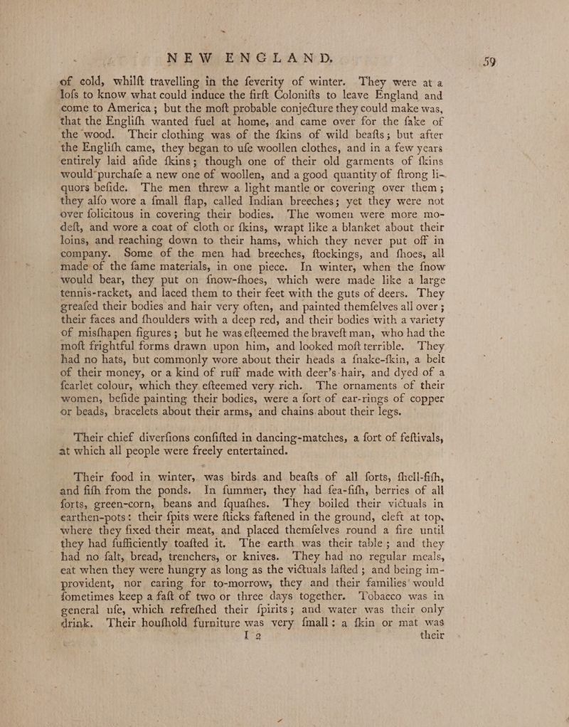~~ of cold, whilft travelling in the feverity of winter. They were at a lofs to know what could induce the firft Colonifts to leave England and come to America; but the moft probable conjeCture they could make was, that the Englifh wanted fuel at home, and came over for the fake of the wood. Their clothing was of the fkins of wild beafts; but after the Englith came, they began to ufe woollen clothes, and in a few years entirely laid afide fkins; though one of their old garments of fkins would’ purchafe a new one of woollen, and a good quantity of flrong li-~ quors befide. The men threw a light mantle or covering over them ; they alfo wore a {mall flap, called Indian breeches; yet they were not over folicitous in covering their bodies. The women were more mo- deft, and wore a coat of cloth or fkins, wrapt like a blanket about their loins, and reaching down to their hams, which they never put off in company. Some of the men had breeches, ftockings, and fhoes, all _ made of the fame materials, in one piece. In winter, when the fnow would bear, they put on {now-fhoes, which were made like a large tennis-racket, and laced them to their feet with the guts of deers. They greafed their bodies and hair very often, and painted themfelves all over ; their faces and fhoulders with a deep red, and their bodies with a variety of misfhapen figures; but he was efteemed the braveft man, who had the moft frightful forms drawn upon him, and looked moftterrible. They had no hats, but commonly wore about their heads a fnake-fkin, a belt of their money, or a kind of ruff made with deer’s-hair, and dyed of a {carlet colour, which they efteemed very rich. The ornaments of their women, befide painting their bodies, were a fort of ear-rings of copper or beads, bracelets about their arms, and chains.about their legs. Their chief diverfions confifted in dancing-matches, a fort of feftivals, at which all people were freely entertained. Their food in winter, was birds. and beafts of all forts, fhell-fith, and fith from the ponds. In fummer, they had fea-fith, berries of all forts, green-corn, beans and {quafhes. They boiled their victuals in earthen-pots: their {pits were flicks faftened in the ground, cleft at top, where they fixed their meat, and placed themfelves round a fire until they had fufficiently toafted it. The earth was their table; and they had no falt, bread, trenchers, or knives. ‘They had no regular meals, eat when they were hungry as long as the victuals lafted ; and being im- provident, nor caring for to-morrow, they and their families’ would fometimes keep a faft of two or three days together. ‘Tobacco was in general ufe, which refrefhed their fpirits; and water was their only drink. Their houfhold furniture was very fmall: a fkin or mat Ms | Ig their