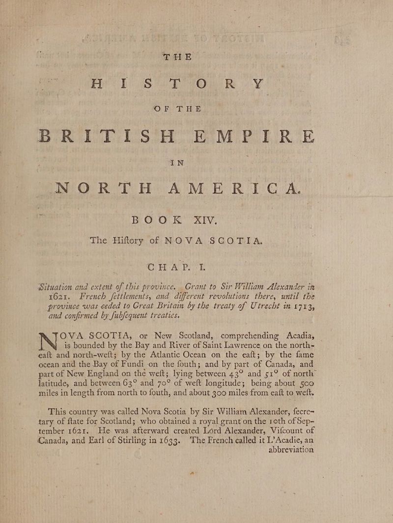 THE mo) See On Rk PO. PT BE BRIUTES'R “eM PERE IN NORTH AMERICA. BOOK XIV. The Hiftory of NOVA SCOTIA. Cr A Pe Situation and extent of this province. Grant to Sir Wilham Alexander in 1621. French fetilements, and different revolutions there, until the province was ceded to Great Britam by the treaty of Utrecht m 1713, and confirmed by fubfequent treaties. , OVA SCOTIA, or New Scotland, comprehending Acadia, is bounded by the Bay and River of Saint Lawrence on the north- eaft and north-weft; by the Atlantic Ocean on the eaft; by the fame ocean and the Bay of Fundi on the fouth; and by part of Canada, and part of New England on the weft; lying between 43° and 51° of north” latitude, and between 63° and 70° of weft longitude; being about 500 miles in length from north to fouth, and about 300 miles from eaft to weft. This country was called Nova Scotia by Sir William Alexander, fecre~ tary of ftate for Scotland; who obtained a royal grant on the 10th of Sep- tember 1621. He was afterward created Lord Alexander, Vifcount of Canada, and Earl of Stirling in 1633. The French called it L’Acadie, an phy | abbreviation