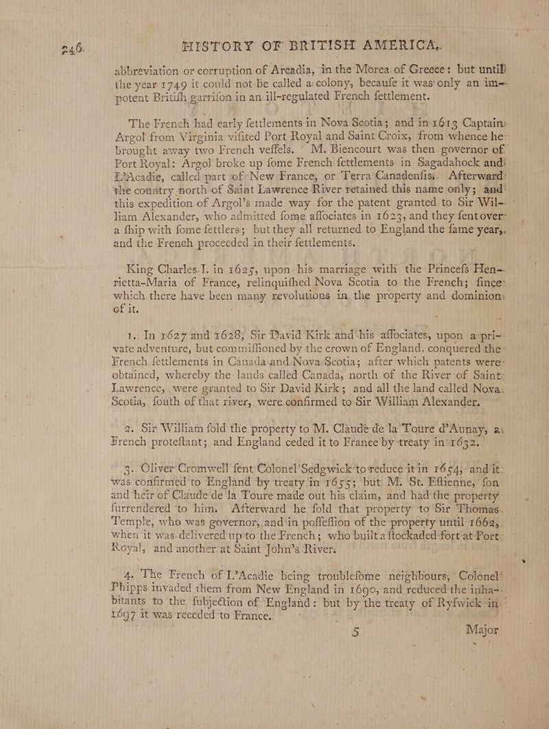 abbreviation or corruption of Arcadia, in the Morea of Greece: but untill ithe year 1749 it could not be called a:colony, becaufe it was only an im-- potent Britifh garrifon in an ill-regulated French fettlement. The French had early fettlements in Nova Scotia; and in 1613 Captain: Argol from Virginia vifited Port Royal and Saint Croix, from whence he: brought away two French veffels. .M. Biencourt was then governor of: Port Royal: Argo] broke up fome French fettlements. in Sagadahock andi E’Acadie, called part of New France, or Terra Canadentiss. Afterward: the country north of Saint Lawrence River retained this name only;. and’ this expedition.of Argol’s made way for the patent granted to Sir Wil-- - liam Alexander, who admitted fome aflociates in 1623, and they fent over- a fhip with fome fettlers; but they all returned to England the fame year,, and the French proceeded in their fettlements.. . King Charles.I. in 1625, upon: his marriage with the Princefs. Hen rietta~Maria of France, relinquifhed Nova Scotia to the French; fince which there have been. many revolutions in the property and dominion: of it. ; 1.. In 2627 and'1628; Sir David Kirk and‘his affociates, upon a‘pri~- vate adventure, but commiflioned by the crown of England, conquered the’ French. fettlements in Canada-and:Nova-Scotia; after which patents were: obtained, whereby the: lands called Canada, north. of the River of Saint: Lawrence, were granted to Sir David Kirk; and all the land called Nova: 9. Sir William fold the property to M. Claude dé laToure @’Aunay, ai French: proteftant;. and. England ceded it to Franee’by treaty in*1632.. 3. Oliver’ Cromwell ‘fent Colonel’ Sedgwick-to reduce itin 1694; and it: was confirmed to England by treaty in 165'5; ‘but: M. St. Eftienne, fon: and heir of Claudede'la Toure made out his claim, and had’the property furrendered ‘to him, Afterward he fold that property to Sir Thomas: Temple, who was governor,.and‘in poffeffion of the property until 1662,, when it was-delivered upto the French; who built.a ftockaded fort at Port: Royal, and another. at Saint John’s River. 4, The French of L’Acadie being tronblefome neighbours, Colonel’ Phipps invaded them from New England in 1690, and reduced the inha-- bitants to the fubjeGtion of England: but by the treaty of Ryfwick in’ 1697 it was receded to France. i &amp;F 5 _ Major