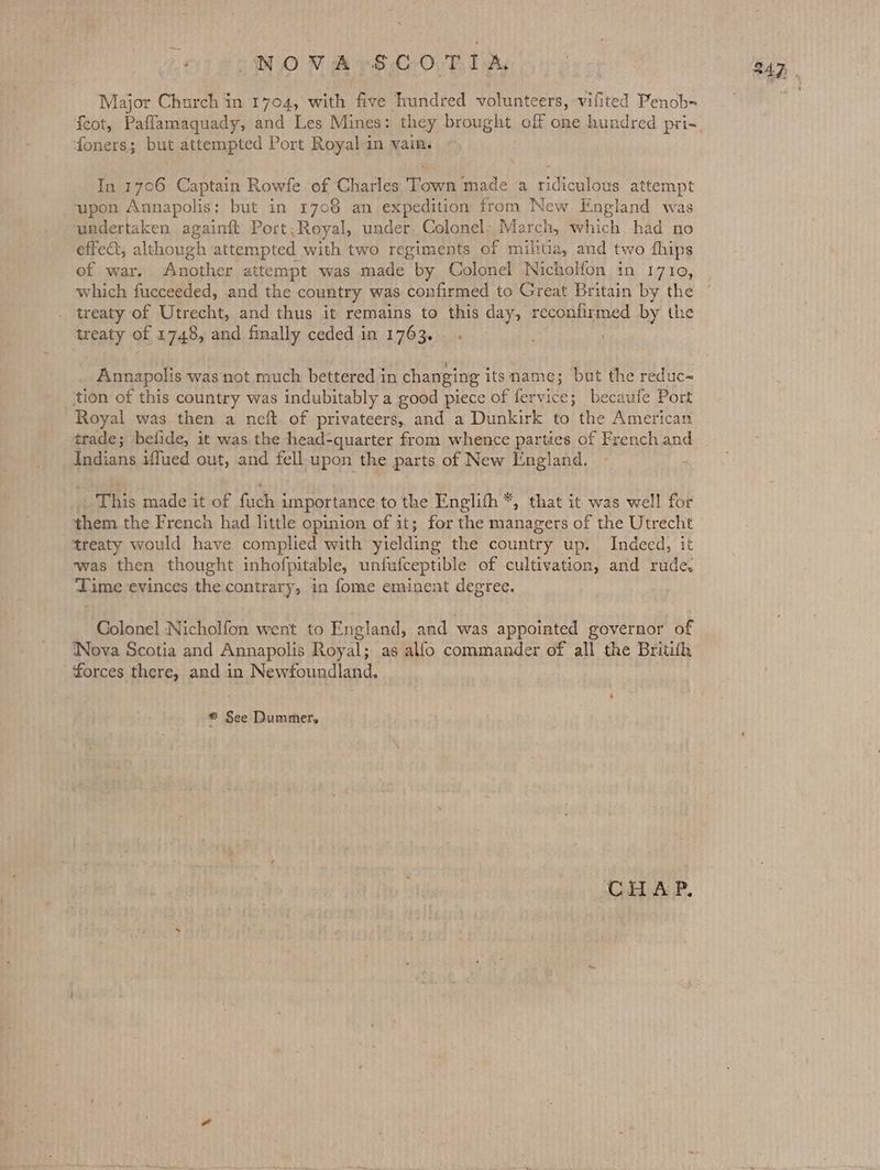 ~— Major Church in 1704, with five hundred volunteers, vifited Penob- feot, Paflamaquady, and Les Mines: they brought off one hundred pri- foners; but attempted Port Royal in vain. In 1706 Captain Rowfe of Charles Town made a ridiculous attempt ‘upon Annapolis: but in 17086 an expedition from New England was undertaken againft Port, Royal, under Colonel. March, which had no effect, although attempted with two regiments of militia, and two fhips of war. Another attempt was made by Colonel Nicholfon in 1710, which fucceeded, and the country was confirmed to Great Britain by the . treaty of Utrecht, and thus it remains to this day, reconfirmed by the treaty of 1748, and finally ceded in 1763... : Annapolis was not much bettered in changing itsmame; but the reduc- tion of this country was indubitably a good piece of fer vice; becaufe Port trade; belide, it was the head-quarter from whence parties of French and Indians iffued out, and fell upon the parts of New England. + Ritts madeatof tach importance to the Englith *, that it was well for them the French had little opinion of it; for the managers of the Utrecht treaty would have complied with yielding the country up. Indeed, it was then thought inhofpitable, untfufceptible of cultivation, and rude. ‘Time evinces the contrary, in fome eminent degree. : Colonel Nicholfon went to England, and was appointed governor of Nova Scotia and Annapolis Royal; as allo commander of all the Britith forces there, and in Newfoundland. * See Dummer. ‘CHAP.