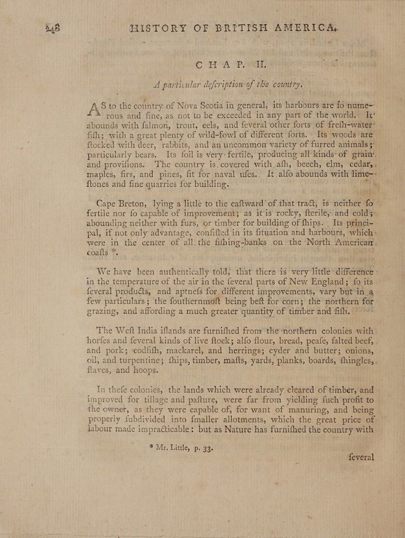 ~ ‘ a “ CoA Pees A particular defeription-of the country. AS to the country of Nova Scotia in general, its harbours are fo nume=. rous and fine,.as not to be exceeded in any part‘of the world, It’ abounds with falmon, trout, eels, and feveral-other forts’ of: frefh-water’ — fith; with a great plenty of wild-fowl of different forts. \ Its woods are’ ftocked with deer, rabbits, and’an uncommon variety of furred animals 5° particularly bears. Its foil is very: fertile, producing all kinds- of erain. and provifions. ‘The country is.covered with afh, beech, elm, cedar, . maples, firs, and pines, fit for naval ufes.. It alfo abounds with lime-- ftones and fine quarries for building. a he Cape Breton, lying a little to the eaftward of that tra, is neither fo fertile nor fo capable of improvement; as it‘is rocky, fterile,. and cold3- abounding neither with furs, or timber for building of fhips. | Its princi- - pal, if not only advantage, confifted in its fituation and harbours, which* were in the center of all. the fifhing-banks onthe North XMETICARE s coafts * We have been authentically told; that there is: very little’ difference : feveral produ&amp;ts, and aptnefs for different improvements, vary but‘in a few particulars; the fouthernmoft being beft for corn; the tora for grazing, and affording a much greater quantity of timber and iT, Seer The Weft India iflands are furnifhed fronr'the-northetn colonies with: horfes and feveral kinds of live ftock; alfo flour, bread, peafe, falted beef, . and pork; codfifh, mackarel, and herrings; cyder and butter; onions, oil, and turpentine; fhips, timber, maits, yards, planks, boards, fhingles, . ftaves, and hoops. In thefe colonies, the lands which were already cleared of timber, and improved for tillage and pafture, were far from yielding fuch’ profit to the owner, as they were capable of, for want of manuring, and being properly fubdivided into fmaller allotments, which the great price of labour made impraéticable: but as Nature has furnifhed the country with * Mr. Little, p. 33. feveral