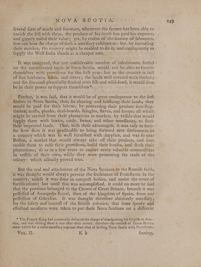NOM At1S:G OP DAL feveral forts of marle and fea-ware, whenever the farmer has been able to ‘enrich the foil with them, the produce of his lands has paid his expence, and greatly raifed their value; yet, by reafon of the fcarcity of labourers, few can bear the charge of fuch a neceflary cultivation: but, by increafing their number, the country might be enabled to do it, and confequently to fupply the Weft India iflands at a cheaper rate. _ she f It was imagined, that any confiderable number of inhabitants, {ettled on the uncultivated lands in Nova Scotia, would not beable to furnith themfelves with provifions for the firft year: but as the country is full of fine harbours, lakes, and rivers; the lands well covered with timber; _ and the fea-coaft plentifully ftocked with fith and wild-fowl, it would foon - be in their power to fupport themfelves*. Farther, it was faid, that it would be of great confequence to the firft fettlers in Nova Scotia, that, in clearing and fubduing their lands, they would be paid for their labour, by converting their produce into fhip- timber, mafts, planks, deal-boards, fhingles, ftaves, and hoops;-all which “might be carried from their plantations to market, by veilels that would fupply them with horfes, cattle, fwine, and other neceflaries, to ftock their improved lands. ‘That, with thefe advantages, it was eafy to fore- fee how foon it was practicable to bring forward new fettlements in ‘a country which was fo well furnifhed’ with fupplies, and was fo near Bofton, a market that would always take off their produce, and foon enable them to raife their provifions, build their houfes, and ftock their plantations; fo as in a few years to export many valuable commodities in veflels of their own, while they were promoting the trade of the colony: which actually proved true. But the zeal and attachment of the Nova Scotians to the Romith faith, it was thought would always prevent the fettlement of Proteftants in the country, unlefs it was done in compa bodies, and under the cover of fortifications; but until this was accomplifhed, it could no more be {aid that the province belonged to the Crown of Great Britain, becaufe it was poffeffed of Annapolis Royal, than of the kingdom of Spain, from our pofleffion of Gibraltar. It was thought therefore abfolutely neceffary, for the fafety and intereft of the Britifh colonies, that fome fpeedy and effectual meafures were taken to put thefe Nova Scotians on a different * The French King had commonly defrayed the charge of tranfporting his fubje€ts to Ame- rica, and maiitaining them a year after their arrival: therefore the intereft of Great Britain never called for a more neceflary expence than that of feitling Nova Scotia with Protettants. Vou. ll: Kk Be footing,
