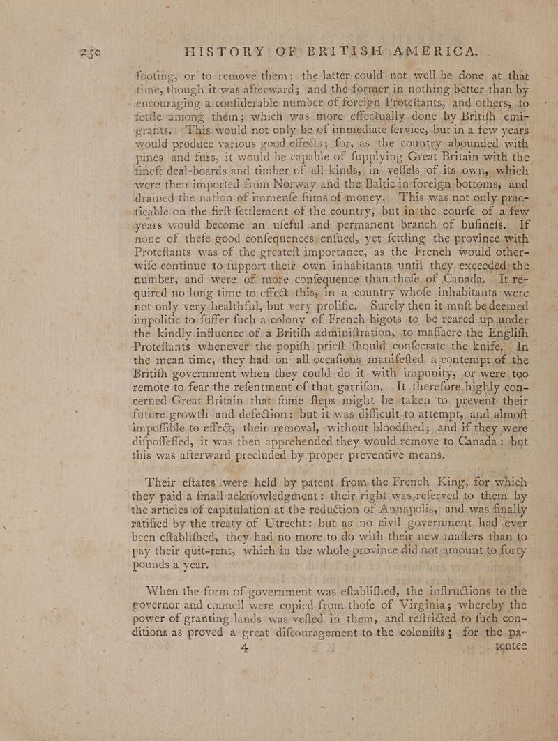 footing; or to remove them: the latter could not well be done at that time, though it was afterward; and the former in nothing better than by fettle: among them; which was more effectually .done by Britifh » emi- erants.: This: would not only be of immediate fervice, but in a few years would produce various good effects; for, as the country abounded with pines and furs, it would be capable of fupplying Great Britain with the Gineft deal-boards and timber of all kinds,. in» veffels jof its own, which | were then imported £ from Norway and the Baltic inforeign. bottoms, and drained the nation of immenfe fums of money. ‘This was not only prac- ticable on the -firft fettlement of the country, but inithe courfe of a few years would become an ufeful and permanent branch of bufinefs. If none of thefe good confequences enfued, yet fettling the province with Proteftants was of the greateft importance, as the -French would other- wife continue to fupport their own inhabitants until they exceeded; the number, and were of more confequence than thofe of Canada. ‘Tt re- quired no long time to effect this, in a country whofe inhabitants were not only very healthful, but very prolific. Surely then it muft bedeemed impolitic to fuffer fuch a colony of French bigots to be reared up under the kindly influence of a Britifh adminiftration, to maflacre the Englith | Proteftants whenever the popith prieft ‘fhould confecrate-the knife, an the mean time, they had on all occafions manifefted a ‘contempt of the Britith government when they could do it with impunity, or were. too remote to fear the refentment of that garrifon, It therefore highly con- cerned Great Britain that fome fteps might be taken to prevent their future growth and defection: but it was dificult to attempt, and almoft impoflible to:effe@, their removal, without bloedfhed; and if they were difpoffefled, it was then apprehended they. would remove to Canada : : byt this was afterward precluded by proper preventive means. Their eftates were held by patent fromthe French King, 7s we the articles of capitulation at the reduction be Annapolis,’ and, was finally ratified by the treaty of Utrecht: but as no civil government. had ever been eftablifhed, they had no more to do with their new raafters than to~ pay their quit-rent, which in the whole province did not amount to forty pounds a year. | When the Rout of government was eftablifhed, the inftructions to the governor and council were copied from thofe of Virginia; whereby the _ power of granting lands. was velted in them, and reitritted to fuch con-. ditions as proved a great difcouragement to the colonifts; for the pa- 4 =) Bet tentee