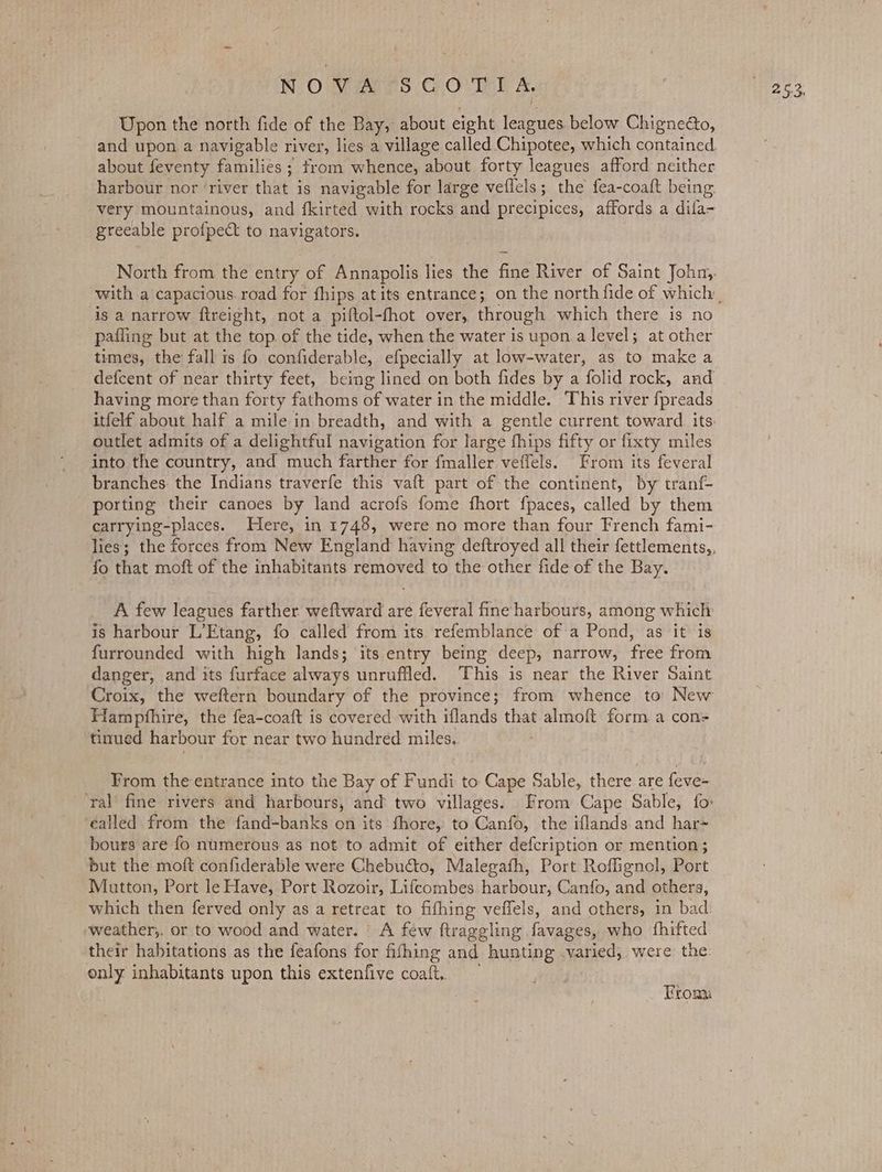 Upon the north fide of the Bay, about eight leagues below Chigneéo, and upon a navigable river, lies a village called Chipotee, which contained. about feventy families ; trom whence, about forty leagues afford neither harbour nor ‘river that is navigable for large veflels; the fea-coaft being very mountainous, and fkirted with rocks and precipices, affords a difa- greeable profpect to navigators. North from the entry of Annapolis lies the fine River of Saint John,. is a narrow ftreight, not a piftol-fhot over, through which there is no pafling but at the top. of the tide, when the water is upon.a level; at other times, the fall 1s fo confiderable, efpecially at low-water, as to make a defcent of near thirty feet, being lined on both fides by a folid rock, and having more than forty fathoms of water in the middle. This river fpreads outlet admits of a delightful navigation for large fhips fifty or fixty miles into the country, and much farther for fmaller veffels. From its feveral branches: the Indians traverfe this vaft part of the continent, by tranf- porting their canoes by land acrofs fome fhort fpaces, called by them carrying-places. Here, in 1748, were no more than four French fami- fo that moft of the inhabitants removed to the other fide of the Bay. A few leagues farther weftward are feveral fine harbours, among which is harbour L’Etang, fo called from its refemblance of a Pond, as it is furrounded with high lands; its entry being deep, narrow, free from danger, and its furface always unruffled. This is near the River Saint Hampfhire, the fea-coaft is covered with iflands that almoft form a con=- tinued harbour for near two hundred miles.. From the entrance into the Bay of Fundi to Cape Sable, there are feve- ealled from the fand-banks on its fhore, to Canfo, the iflands and har+ bours are fo numerous as not to admit of either defcription or mention; but the moft confiderable were Chebucto, Malegath, Port Roffignol, Port Mutton, Port le Have, Port Rozoir, Lifcombes harbour, Canfo, and others, weather,, or to wood and water. A few ftraggling favages, who fhifted only inhabitants upon this extenfive coaft..