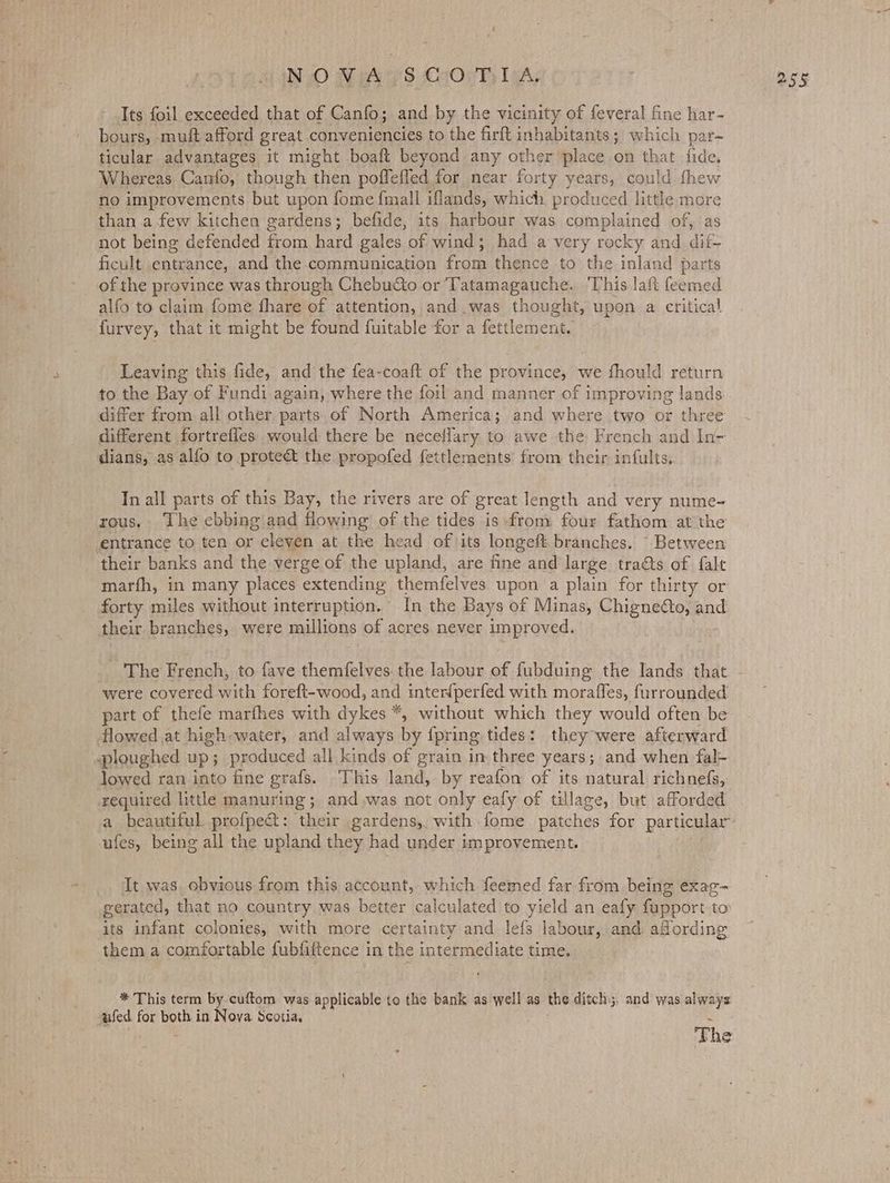 Its foil exceeded that of Canfo; and by the vicinity of feveral fine har- bours, muft afford great conveniencies to the firft inhabitants; which par- ticular advantages it might boaft beyond any other place on that fide. Whereas Canfo, though then pofleffed for near forty years, could fhew no improvements but upon fome fmall iflands, which produced little more than a few kitchen gardens; befide, its harbour was complained of, as not being defended from hard gales of wind; had a very rocky and dit- ficult entrance, and the communication from thence to the inland parts of the province was through Chebucto or Tatamagauche. ‘This laft feemed alfo to claim fome fhare of attention, and was thought, upon a critical furvey, that it might be found fuitable for a fettlement. Leaving this fide, and the fea-coaft of the province, we fhould return to the Bay of Fundi again, where the foil and manner of improving lands differ from all other parts of North America; and where two or three different fortrefles would there be neceflary to awe the French and In- dians, as alfo to protect the propofed fettlements from their infults.. In all parts of this Bay, the rivers are of great length and very nume- their banks and the verge of the upland, are fine and large traéts of falt marfh, in many places extending themfelves upon a plain for thirty or forty miles without interruption. In the Bays of Minas, Chignedto, and their branches, were millions of acres. never improved. were covered with foreft-wood, and inter{perfed with moraffes, furrounded part of thefe marfhes with dykes *, without which they would often be lowed ran into fine grafs. This land, by reafon of its natural richnefs, required little manuring; and,was not only eafy of tillage, but afforded a beautiful profpeét: their gardens, with-fome patches for particular ufes, being all the upland they had under improvement. It. was, obvious from this account, which feemed far from being exag- gerated, that no country was better calculated to yield an eafy fupport to its infant colonies, with more certainty and lefs labour, and afording them a comfortable fubfiftence in the intermediate time. * This term by cuftom was applicable to the bank as well as the ditch. and was always. wfed for both in Nova Scotia, Fhe