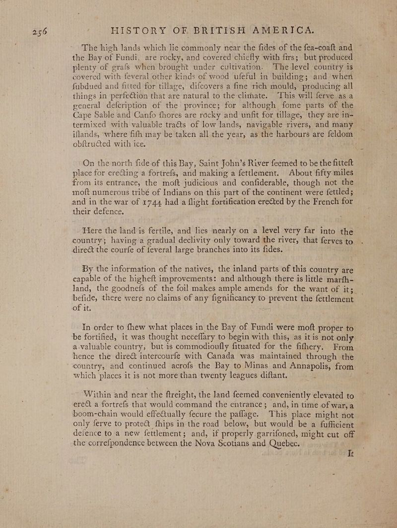 The high lands which lie commonly near the fides of the fea-coaft and ~ the Bay of Fundi, are rocky, and covered chiefly with firs; but produced plenty of grafs when brought under cultivation. ‘The level country is covered with feveral other kinds of wood ufeful in building; and when fubdued and fitted for tillage, difcovers a fine rich mould, producing all things in perfeCtion that are natural to the clirhate. ‘This will ferve as a general defcription of the province; for although fome parts of the Cape Sable and Canfo fhores are rocky and unfit for tillage, they are in- termixed with valuable traéts of low lands, navigable rivers, and many | iflands, “where fith may be taken all the year, as the harbours are feldom _ obfiructed with ice. On the north fide of this Bay, Saint John’s River feemed to be the fitteft place for ereting a fortrefs, and making a fettlement. About fifty miles from its entrance, the moft judicious and confiderable, though not the moit numerous tribé of Indians on this part of the continent were fettled; their defence. Here the land is fertile, and lies nearly on a level very far into the country; having a gradual declivity only toward the river, that ferves to By the information of the natives, the inland parts of this country are capable of the higheft improvements: and although there is little marfh- Jand, the goodnefs of the foil makes ample amends for the want of it; befide, there were no claims of any fignificancy to prevent the fettlement _ of it. In order to fhew what places in the Bay of Fundi were moft proper to be fortified, it was thought neceflary to begin with this, as it is not only a-valuable country, but is commodioufly fituated for the fithery. From hence the dire&amp; intercourfe with Canada was maintained through the country, and continued acrofs the Bay to Minas and Annapolis, from which places it is not more than twenty leagues diftant. Within and near the ftreight, the land feemed conveniently elevated to erect a fortrefs that would command the entrance; and, in time of war,a boom-chain would effectually fecure the paflage. This place might not only ferve to protect fhips in the road below, but would be a fufficient deience to a new fettlement; and, if properly garrifoned, might cut off the correfpondence between the Nova Scotians and Quebec. It