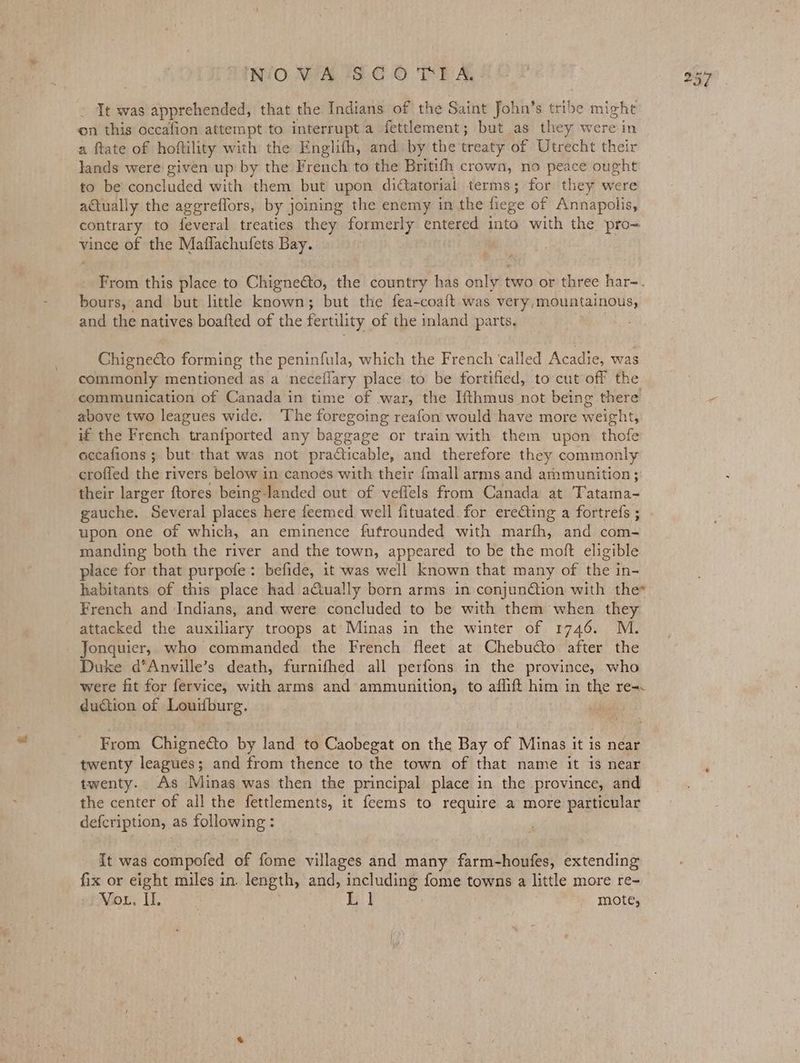 INjO WA SC OTT A, It was apprehended, that the Indians of the Saint John’s tribe might on this occafion attempt to interrupt a fettlement; but as they were in a ftate of hoftility with the Englifh, and by the treaty of Utrecht their lands were given up by the French to the Britifh crown, no peace ought to be concluded with them but upon didtatorial terms; for they were actually the aggreflors, by joining the enemy in the hiege of Annapolis, contrary to feveral treaties they formerly entered into with the pro- vince of the Maflachufets Bay. bours, and but little known; but the fea-coaft was very,mountainous, and the natives boafted of the fertility of the inland parts. Chignecto forming the peninfula, which the French ‘called Acadie, was commonly mentioned as a neceflary place to be fortified, to cut off the communication of Canada in time of war, the Ifthmus not being there above two leagues wide. The foregoing reafon would have more weight, if the French tranfported any baggage or train with them upon thofe occafions ; but that was not practicable, and therefore they commonly crofled the rivers below in canoes with their {mall arms and ammunition ;: their larger ftores being-landed out of veflels from Canada at Tatama- gauche. Several places here feemed well fituated for ereGting a fortrefs ; upon one of which, an eminence fufrounded with marth; and com- manding both the river and the town, appeared to be the moft eligible place for that purpofe: befide, it was well known that many of the in- habitants of this place had aciua!ly born arms in conjunction with the* French and ‘Indians, and were concluded to be with them when they attacked the auxiliary troops at Minas in the winter of 1746. M. Jonquier, who commanded the French fleet at Chebucto after the Duke d’Anville’s death, furnifhed all perfons in the province, who were fit for fervice, with arms and ammunition, to affift him in the re duction of Louifburg. From Chignecto by land to Caobegat on the Bay of Minas it is near twenty leagues; and from thence to the town of that name it is near twenty. As Minas was then the principal place in. the province, and the center of all the fettlements, it feems to require a more particular defcription, as following : It was compofed of fome villages and many farm-houfes, extending fix or eight miles in. length, and, apne ag {ome towns a little more re- h2