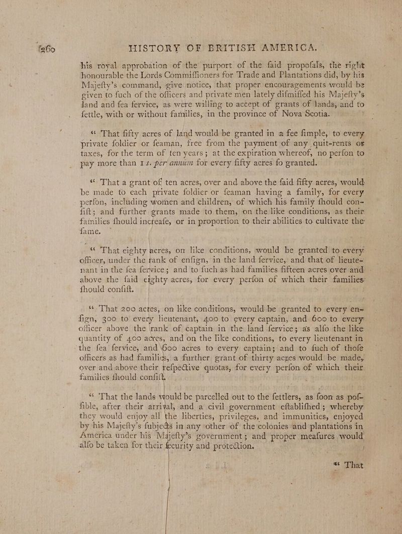 his royal approbation of the purport of the faid propofals, the right honourable the Lords Commiffioners for Trade and Plantations did, by ‘his Majefty’ s command, give notice, that proper encouragements would be given to fuch of the officers and private men lately difmified his Majefty’s Jand and fea fervice, as. were willing to accept of grants of lands, and to fettle, with or without families, in the province of Nova Scotia. ‘“* Phat fifty acres of dad would be pranted in a fee fimple, to every private foldier or feaman, free from the payment of any quit-rents oF taxes, for the term of ten years; at the expiration whereof, no perfon to | pay more than 1s. per’ annum for every fifty acres fo granted. “ That a grant of ten acres, over and above the faid fifty acres, would be made to each private foldier or feaman having a family, for every perfon, including women and children, of which his family fhould con- fift; and further grants made to them, on the like conditions, as their families fhould increafe, or in proportion to their abilities to cultivate the fame. | ; | . “© That eighty acres, on like conditions, would be granted to every officer, under the rank of enfign, in the land fervice, and that of lieute- nant in the fea fervice ; ; and to fuch as had families fifteen acres over and | above the faid eighty acres, for every perfon of which their families: fhould confift. | ** That 200 actes, om ike conditions, would-be granted to every en= fign, 300 to every lieutenant, 4.00 to every captain, and. 600 to every officer above the \rank of captain in the land fervice; as alfo the like quantity of 400 acres, and on the like conditions, to every lieutenant in the fea fervice, and \Go00 acres to every captain; and to fuch of thofe officers as had families, a further grant of thirty acres would be made, over and above their refpeaive suites, for every perfon of which their families fhould confii “ ‘That the lands ould be parcelled out to the (efitbeas as foon as pof- fible, after their arrival, and a civil government eftablifhed; whereby they would enjoy all the liberties, privileges, and immunities, enjoyed America under his _M jefty’s government; and pice meatures would — alfo be taken for their. curity and protection. ss het