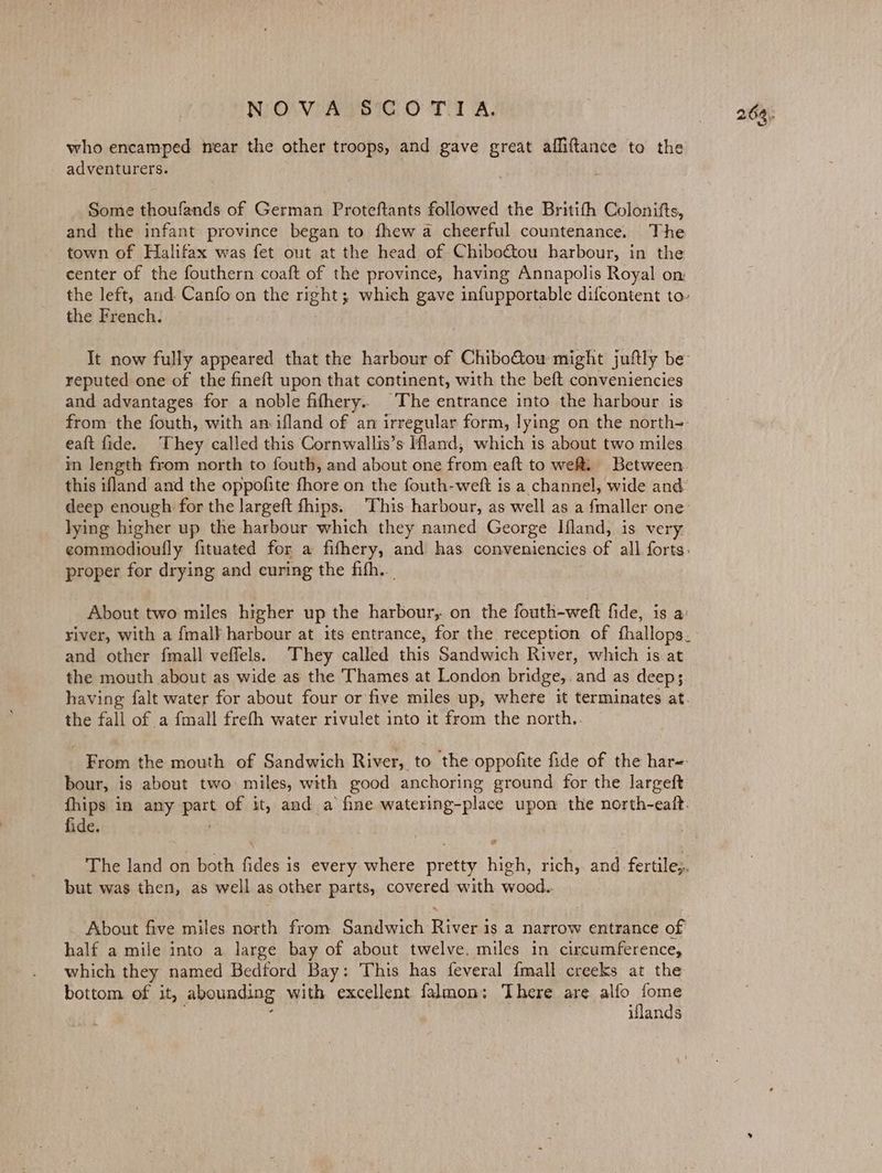 who encamped near the other troops, and gave great affiftance to the adventurers. Some thoufands of German Proteftants followed the Britifh Colonifts, and the infant province began to fhew a cheerful countenance. The town of Halifax was fet out at the head of Chiboétou harbour, in the center of the fouthern coaft of the province, having Annapolis Royal on the French. reputed one of the fineft upon that continent, with the beft conveniencies and advantages for a noble fifhery.. The entrance into the harbour is eaft fide. They called this Cornwallis’s Ifland, which is about two miles in length from north to fouth, and about one from eaft to wef. Between this ifland and the oppofite fhore on the fouth-weft is a channel, wide and lying higher up the harbour which they named George Ifland, is very, proper for drying and curing the fifh.. | About two miles higher up the harbour, on the fouth-weft fide, is a: and other fmall veffels. They called this Sandwich River, which is at the mouth about as wide as the Thames at London bridge, and as deep; the fall of a fmall frefth water rivulet into it from the north.. bour, is about two miles, with good anchoring ground for the largeft fide. cs but was then, as well as other parts, covered with wood. About five miles north from Sandwich vee ig a narrow entrance of half a mile into a large bay of about twelve. miles in circumference, which they named Bedford Bay: This has feveral fmall creeks at the bottom of it, a abounding with excellent falmon: There are alfo Pi iflands 264).