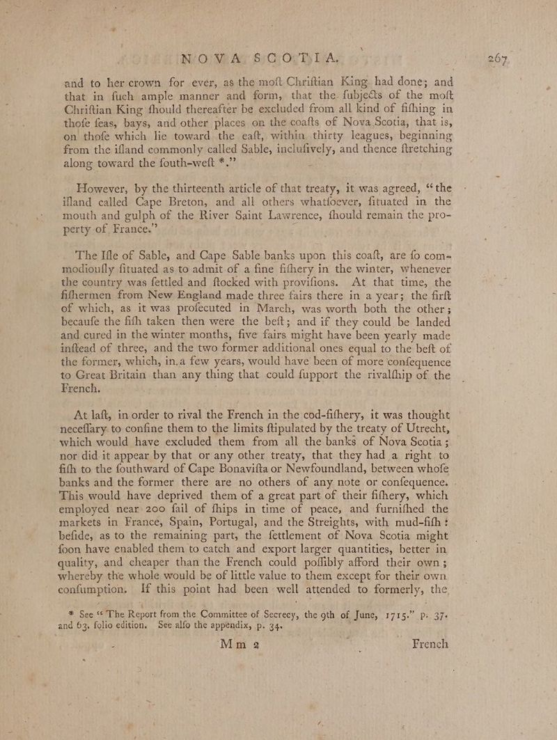 W/O} VP Al Si Co Og Ty LAA. and to her crown for ever, as the moft Chriftian King had done; and that in fuch ample manner and form, that the. fubje&ts of the moft Chriftian King fhould thereafter be excluded from all kind of fifhing in thofe feas, bays, and other places on the coafts of Nova.Scotia, that is, on thofe which lie toward the eaft, within thirty leagues, beginning from the ifland commonly called Sable, inclufively, and thence ftretching along toward the fouth-weit *.” i : However, by the thirteenth article of that treaty, it was agreed, “the ifland called Cape Breton, and all others whatfoever, fituated in the mouth and gulph of the River Saint Lawrence, fhould remain the pro- perty of, France.” § The Ifle of Sable, and Cape Sable banks upon this coaft, are fo com- modioufly fituated as to admit of a fine fithery in the winter, whenever the country was fettled and ftocked with provifions. At that time, the fifhermen from New England made three fairs there in a year; the firft of which, as it was profecuted in March, was worth both the other; becaufe the fifh taken then were the beft; and if they could be landed and cured in the winter months, five fairs might have been yearly made inftead of three, and the two former additional ones equal to the beft of the former, which, in,a few years, would have been of more confequence to Great Britain than any thing that could fupport the rivalfhip of the French. neceflary. to confine them to the limits ftipulated by the treaty of Utrecht, which would have excluded them from all the banks of Nova Scotia ; nor did. it appear by that or any other treaty, that they had a right to fith to the fouthward of Cape Bonavifta or Newfoundland, between whofe This would have deprived them of a great part of their fifhery, which employed near 200 fail of fhips in time of peace, and furnifhed the markets in France, Spain, Portugal, and the Streights, with mud-fith: befide, as to the remaining part, the fettlement of Nova Scotia might foon have enabled them to catch and export larger quantities, better in quality, and cheaper than the French could poflibly afford their own; whereby the whole would be of little value to them except for their own confumption. If this point had been well attended to formerly, the. ‘ r * See ‘“¢ The Report from the Committee of Secrecy, the gth of June, 1715.” pi 37- and 63. folio edition, See alfo the appendix, p. 34.
