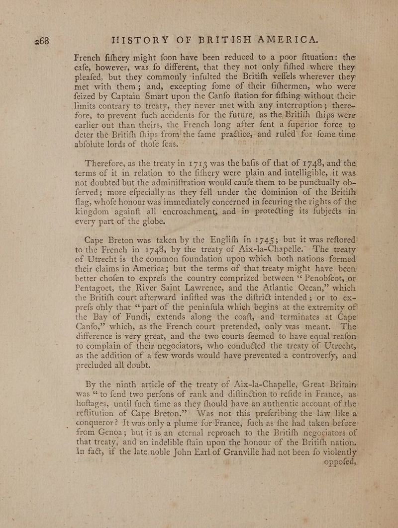 French fifhery might foon have been reduced to a poor fituation: the cafe, however, was fo different, that they not only fifhed where they pleafed, but they commonly ‘infulted the Britith veflels wherever they met with them; and, excepting fome of their fihhermen, who were’ feized by Captain Smart upon the Canfo ftation for fifhing without their limits contrary to treaty, they never met with any interruption; there- fore, to prevent fuch accidents for the future, as the Britifh fhips were - earlier out than theirs, the French long after fent a fuperior force to deter the Britith thips from’ the fame praétice, and ruled for fome time abfolute lords of thofe feas, eel h 9 Therefore, as the treaty in 1713 was the bafis of that of 1748, and the terms of it in relation to the fifhery were plain and intelligible, it was not doubted but the adminiftration would caufe them to be pun&amp;tually ob- ferved; more efpecially as they fell under the dominion of the Britif flag, whofe honour was immediately concerned in fecuring the rights of the kingdom againft all encroachment, and in protecting its fubjects “in every part of the globe. Cape Breton was taken by the Englifh in 1745; but it was reftored’ to the French in 1748, by the treaty of Aix-la-Chapelle. The treaty of Utrecht is the common foundation upon which both nations. formed their claims in America; but the terms of that treaty might have been better chofen to exprefs the country comprized between ‘* Penobfcot, or Pentagoet, the River Saint Lawrence, and the Atlantic Ocean,” which the Britith court afterward infifted was the diftri€t intended; or to ex- prefs only that “part of the peninfula which begins at the extremity of — the Bay of Fundi, extends along the coaft, and terminates at Cape Canfo,” which, as the French court pretended, only was meant. ‘The difference is very great, and the two courts feemed to have equal reafon to complain of their negociators, who conduéted the treaty of Utrecht, as the addition of a few words would have prevented a controverfy, and precluded all doubt. — By the ninth article of the treaty of Aix-la-Chapelle, Great Britain: was * to fend two perfons of rank and diftinGtion to refide in France, as: hoftages, until fuch time as they fhould have an authentic account of the: reftitution of Cape Breton.” Was not this prefcribing the law like a conqueror? It was only a plume for‘France, fuch as fhe had taken before: from Genoa; but it is an eternal reproach to the Britith negociators of that treaty, and an indelible ftain upon the honour of the Britifh nation. in fact, if the late noble John Earl-of Granville had not been fo violently | oppoled,