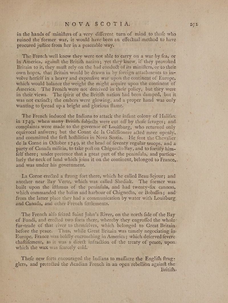 in the hands of minifters of a very different turn of mind to thofe who ruined the former war, it would have been an effeCtual method to have procured juftice from her in a peaceable way. The French well knew they were not able to carry on a war by fea, or in America, againft the Britifh nation; ‘yet they knew, if they provoked Britain to it, they muft rely on the bad conduct of its minifters, or to their. own hopes, that Britain would be drawn in by foreign attachments to in- volve herfelf in a heavy and expenfive war upon the continent of Europe, which would balance the weight fhe might acquire upon the continent of America. ‘The French were not deceived in their policy, but they were in their views. The fpirit of the Britifh nation had been damped, but it was not extinct; the embers were glowing, and a proper hand was only wanting to fpread upa bright and glorious flame. The French induced the Indians to’ attack the infant colony of Halifax in 1749, when many Britith fubje@ts were cut off by thofe favages; and. complaints were made to the governor of Louifburg, who returned only equivocal anfwers; but the Count de Ja Galiflionere ated more openly, and committed the firft hoftilities in Nova Scotia. He fent the Chevalier de la Corne in OGober 1749, at the head of feventy regular troops, and a: party of Canada militia, to take poft on Chignecto Bay, and to fortify him- felf there; under pretence that a great part of the peninfula, and particu- and. was under his government. La Corne erected a ftrong fort there, which he called Beau Sejour; and built upon the ifthmus of the peninfula, and had twenty-fix cannon, from the latter place they had a communication by water with Louifburg and Canada, and other French fettlements. The French alfo feized Saint John’s River, on the north:fide of the Bay fur-trade of that river to themfelves, which belonged to Great Britain: Europe, France was boldly encroaching in America; which deferved fevere- which the wax was {carcely cold Thefe new forts crural the Tada to er ip the Englith ftrag: glers, and protected the Acadian French in an open rebellion againtt the: ’ ; Britifhs