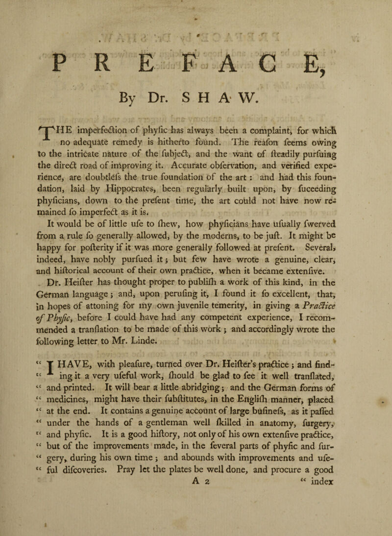 By Dr, SHAW. ^TpHE imperfedlon of phyfic has always been a complaint* for which no adequate remedy is hitherto found. The feafon feems owing to the intricate nature of the fubjed;, and the want of fteadily purfuing the direft road of improving it. Accurate obfervation, and verified expe¬ rience, are doubtlefs the true foundation of the art : and had this foun¬ dation, laid by Hippocrates, been regularly built upon, by fuceeding phyficians, down to the prefent time, the art cotild not have now re¬ mained fo imperfect as it is. It would be of little ufe to Ihew, how phyficians, have ufually fwerved from a rule fo generally allowed, by the moderns, to be jufi:. It might be happy for poflerity if it was more generally followed at prefent. Severah indeed, have nobly purfued it j but few have wrote a genuine, clear, and hiftorical account of their own pra<ftice,. when it became extenfive. - Dr. Heifier has thought proper to publifii a work of this kind, in the German language; and, upon perufing it, I found it fo excellent, that, in hopes of attoning for my own juvenile temerity, in giving a FraSiice of Phyfic, before I could have had any competent experience, I recom¬ mended a tranflation to be made of this work 5 and accordingly wrote the following letter to Mr. Linde. cc C( <c cc <c cc cc cc cc T HAVE, with pleafure, turned over Dr. Heifter’s practice 5 and find- ing it a very ufeful work, fliould be glad to fee it well tranflated, and printed. It will bear a little abridging; and the German forms of medicines, might have their fubflitutes, in the Englifii manner, placed at the end. It contains a genuine account of large bufinefs, as it palled under the hands of a gentleman well Ikilled in anatomy, fxirgtry, and phyfic. It is a good hiftory, not only of his own extenfive praftice, but of the improvements made, in the feveral parts of phyfic and fur- gery, during his own time ; and abounds with improvements and ufe¬ ful difeoveries. Pray let the plates be well done, and procure a good