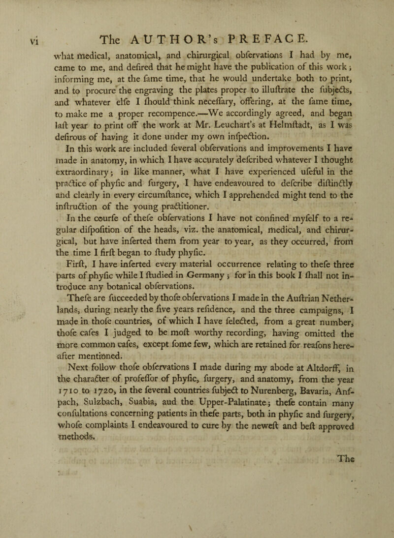 what niedical, anatomical, and chirurgical obfervatioas I had by me, came to me, and defired that he might have the publication of this work; informing me, at the fame time, that he would undertake both to print, and to procure*the engraving the plates proper to illuftrate the fubjeds, and whatever elfe I fliould'think neceffary, offering, at the fame time, to make me a proper recompence.—We accordingly agreed, and began lafl year to print off the work at Mr. Leuchart’s at Helmfladt, as I was defirous of having it done under my own infpedion. In this work are included feveral obfervations and improvements I have made in anatomy, in which I have accurately defcribed whatever I thought extraordinary; in like manner, what I have experienced ufeful in the pradice of phyfic and furgery, I have endeavoured to defcribe diflindly and clearly in every circumftance, which I apprehended might tend to the inftrudion of the young praditioner. . In the courfe of thefe obfervations I have not confined myfelf to a re¬ gular difpofition of the heads, viz. the anatomical, medical, and chirur¬ gical, but have inferted them from year to year, as they occurred, from the time I firft began to fludy phyfic. Firft, I have inferted every material occurrence relating to thefe three parts of phyfic while I ftudied in Germany j for in this book I fhall not in¬ troduce any botanical obfervations. . Thefe are fucceeded by thofe obfervations I made in the Auflrian Nether¬ lands, during nearly the five years refidence, and the three campaigns, I made in thofe countries, of which I have feledcd, from a great number, thofe cafes I judged to be mofl: worthy recording, having omitted the more common cafes, except fome few, which are retained for reafons here¬ after mentioned. Next follow thofe obfervations I made during my abode at AltdorfF, in the charadler of profefTor of phyfic, furgery, and anatomy^ from the year 1710 to lyzOj in the feveral countries fubjedt to Nurenberg, Bavaria, Anf- pach, Sulzbach, Suabia, aud the Upper-Palatinate j thefe contain many confultations concerning patients in thefe parts, both in phyfic and furgery, whofe complaints I endeavoured to cure i3y the neweft and beft approved methods. The