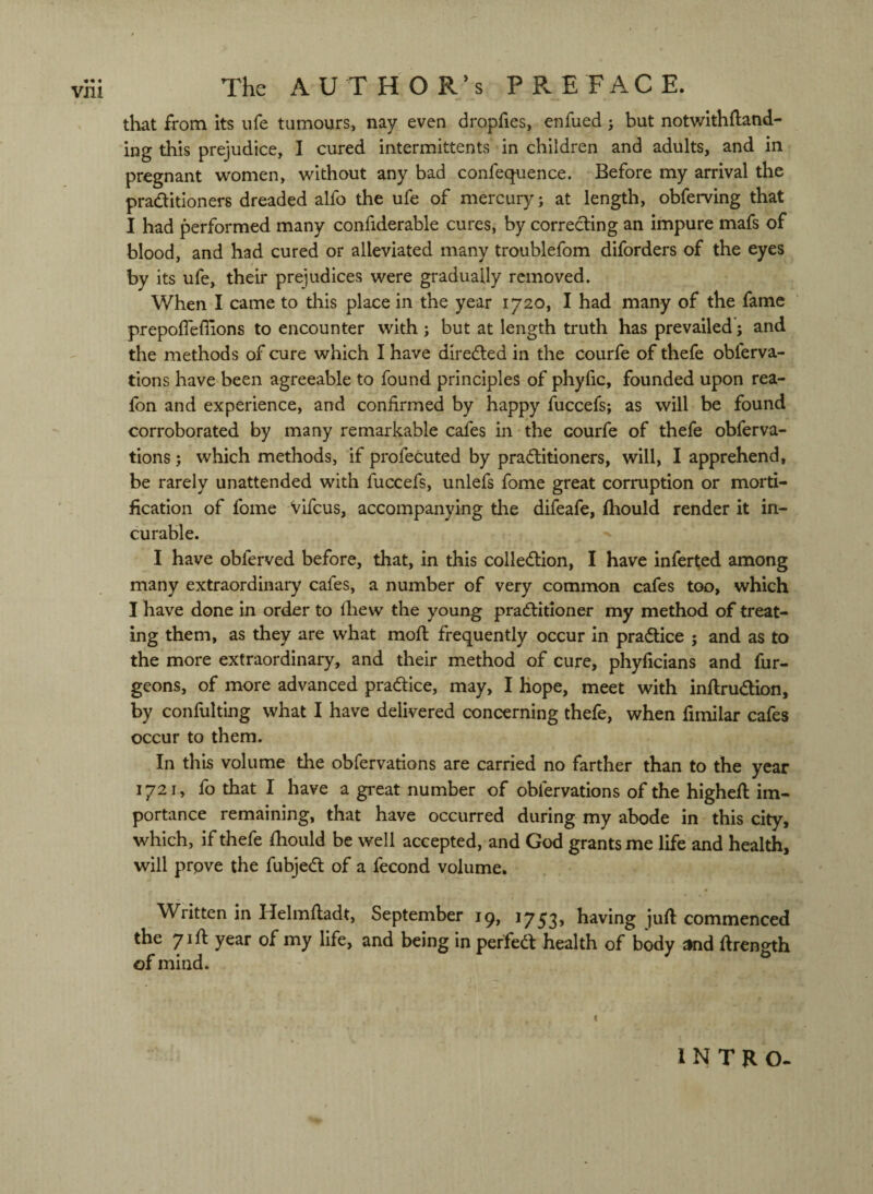 that from its ufe tumours, nay even dropfies, enfued 5 but notwithfland- ing this prejudice, I cured intermittents in children and adults, and in pregnant women, without any bad confequence. Before my arrival the praditioners dreaded alfo the ufe of mercury; at length, obferving that I had performed many confiderable cures, by correcting an impure mafs of blood, and had cured or alleviated many troublefom diforders of the eyes by its ufe, their prejudices were gradually removed. When I came to this place in the year 1720, I had many of the fame prepofleflions to encounter with; but at length truth has prevailed'; and the methods of cure which I have direded in the courfe of thefe obferva- tions have been agreeable to found principles of phylic, founded upon rea- fon and experience, and confirmed by happy fuccefs; as will be found corroborated by many remarkable cafes in the courfe of thefe obferva- tions; which methods, if profecuted by praditioners, will, I apprehend, be rarely unattended with fuccefs, unlefs fome great corruption or morti¬ fication of fome vifeus, accompanying tlie difeafe, fhould render it in¬ curable. I have obferved before, that, in this colledion, I have inferfed among many extraordinary cafes, a number of very common cafes too, which I have done in order to fiiew the young praditloner my method of treat¬ ing them, as they are what moft frequently occur in pradice ; and as to the more extraordinary, and their method of cure, phyficians and fur- geons, of more advanced pradice, may, I hope, meet with inftrudbn, by confulting what I have delivered concerning thefe, when fimilar cafes occur to them. In this volume the obfervations are carried no farther than to the year 1721, fo that I have a great number of obfervations of the highefi: im¬ portance remaining, that have occurred during my abode in this city, which, if thefe fhould be well accepted, and God grants me life and health, will prove the fubjed of a fecond volume. Written in Helmftadt, September iq, 1753* having juft commenced the 71ft year of my life, and being in perfed health of body ^d firensth of mind. ( INTRO-