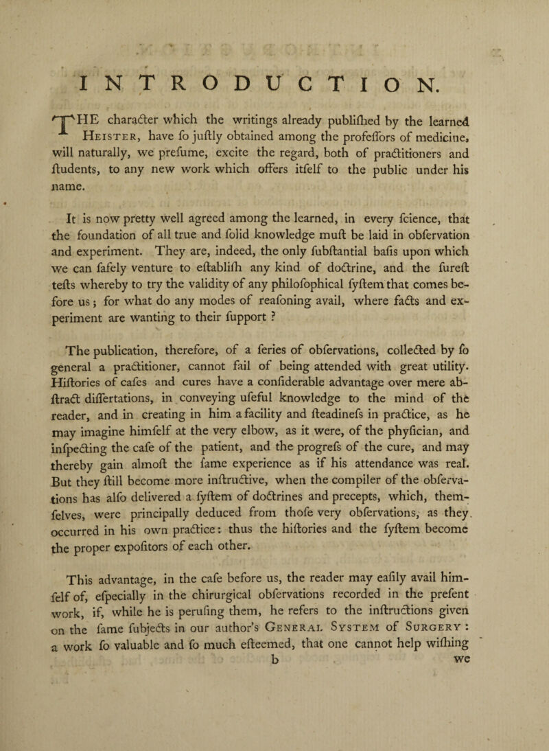 INTRODUCTION. charader which the writings already publilhed by the learned ^ Heister, have fo juftly obtained among the profelTors of medicine, will naturally, we prefume, excite the regard, both of praditioners and dudents, to any new work which offers itfelf to the public under his name. It is now pretty well agreed among the learned, in every fcience, that the foundation of all true and folid knowledge muft be laid in obfervation and experiment. They are, indeed, the only fubftantial balls upon which we can fafely venture to eftablifh any kind of dodrine, and the fureft teds whereby to try the validity of any philofophical fydem that comes be¬ fore us; for what do any modes of reafoning avail, where fads and ex^ periment are wanting to their fupport ? The publication, therefore, of a feries of obfervations, colleded by fo general a praditioner, cannot fail of being attended with great utility. Hidories of cafes and cures have a conliderable advantage over mere ab- drad differtations, in ^conveying ufeful knowledge to the mind of the reader, and in creating in him a facility and deadinefs in pradice, as he may imagine himfelf at the very elbow, as it were, of the phyfician, and infpeding the cafe of the patient, and the progrefs of the cure, and may thereby gain almod the fame experience as if his attendance was real. But they dill become more indrudive, when the compiler of the obfei-va- tions has alfo delivered a fydem of dodrines and precepts, which, them- felves, were principally deduced from thofe very obfervations; as they, occurred in his own pradice: thus the hidories and the fydem become the proper expofitors of each other. This advantage, in the cafe before us, the reader may eafily avail him¬ felf of, efpecially in the chirurgical obfervations recorded in the prefent work, if, while he is perufing them, he refers to the indrudions given on the fame fubjeds in our author’s General System of Surgery : a work fo valuable and fo much edeemed, that one cannot help wifhing b . v^e