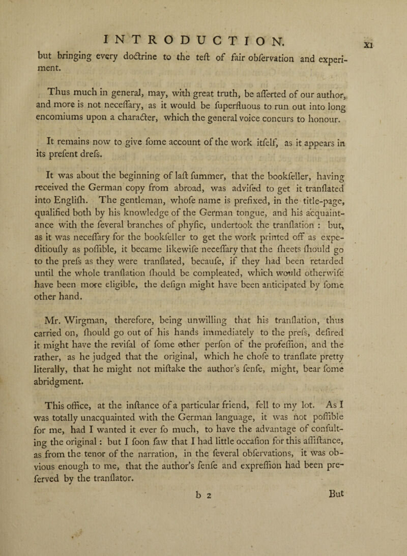 but bringing every doarine to the teft of fair obfervation and experi- ment. Thus much in general, may, with great truth, be afferted of our author, and more is not necelTary, as it would be fuperfluous to run out into long encomiums upon a charad:er, which the general voice concurs to honour. It remains now to give fome account of the work itfelf, as it appears in its prefent drefs. It was about the beginning of lafl fummer, that the bookfeller, having received the German copy from abroad, was advifed to get it tranflated into Engliih. The gentleman, whofe name is prefixed, in the title-page, qualified both by his knowledge of the German tongue, and his acquaint¬ ance with the feveral branches of phyfic, undertook the tranflation : but, as it was neceflary for the bookfeller to get the work printed off as expe- ditioufly as poflible, it became likewife neceffary that the flieets flaould go to the prefs as they were tranflated, becaufe, if they had been retarded until the whole tranflation fhould be compleated, which would otherwife have been more eligible, the defign might have been anticipated by fome other hand. Mr. Wirgman, therefore, being unwilling that his tranflation, thus carried on, fliould go out of his hands immediately to the prefs, defired it might have the revifal of fome other perfon of the profefliOn, and the rather, as he judged that the original, which he chofe to tranflate pretty literally, that he might not miftake the author’s fenfe, might, bear fome abridgment. This office, at the inftance of a particular friend, fell to my lot. As I was totally unacquainted with the German language, it was not poflible for me, had I wanted it ever fo much, to have the advantage of confult- ing the original: but I foon faw that I had little occafion for this affiflance, as from the tenor of the narration, in the feveral obfervations, it was ob¬ vious enough to me, that the author’s fenfe and expreffion had been pre- ferved by the tranflator. b 2 But