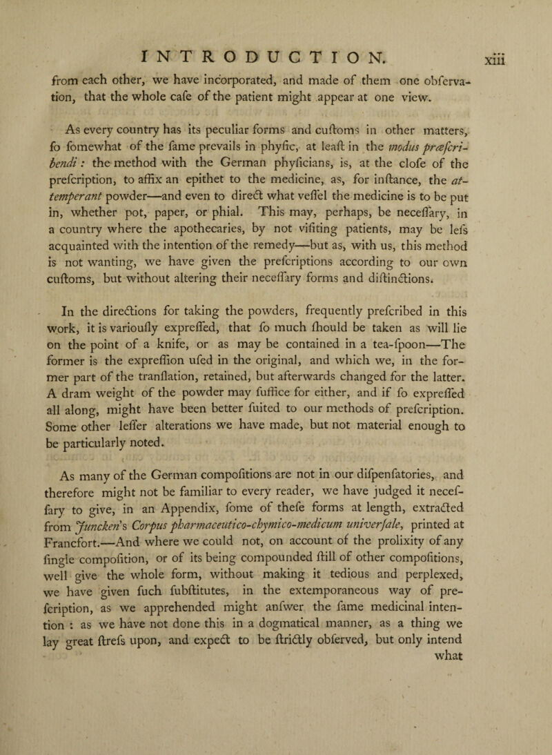 from each other, we have incorporated, and made of them one obferva- tion, that the whole cafe of the patient might .appear at one view. As every country has its peculiar forms and cuffoms in other matters,- fo fomewhat of the fame prevails in phyfic,* at lead: in the modus prafcri- bendi: the method with the German phyficians, is, at the clofe of the prefcription, to affix an epithet to the medicine, as, for inftance, the af- temperant powder—and even to diredl what veffel the medicine is to be put in, whether pot, paper, or phial. This may, perhaps, be necelfary, in a country where the apothecaries, by not vifiting patients, may be lefs acquainted with the intention of the remedy—but as, with us, this method is not wanting, we have given the prefcriptions according to our own cuftoms, but without altering their neceffiary forms and diftindtions. i In the diredlions for taking the powders, frequently prefcribed in this work, it is varioufly expreffed, that fo much fhould be taken as will lie on the point of a knife, or as may be contained in a tea-fpoon—The former is the expreffion ufed in the original, and which we, in the for¬ mer part of the tranflation, retained, but afterwards changed for the latter. A dram weight of the powder may fuffice for either, and if fo exprelTed all along, might have been better fuited to our methods of prefcription. Some other lefler alterations we have made, but not material enough to be particularly noted. < As many of the German compofitions are not in our difpenfatories, and therefore might not be familiar to every reader, we have judged it necef- fary to give, in an Appendix, fome of thefe forms at length, extracted from Juncken^ Corpus phar?naceutico-chymico-medicum univerjale, printed at Francfort.—And where we could not, on account of the prolixity of any fingle compofition, or of its being compounded ftill of other compofitions, well give the whole form, without making it tedious and perplexed, we have given fuch fubftitutes, in the extemporaneous way of pre¬ fcription, as we apprehended might anfwer the fame medicinal inten¬ tion : as we have not done this in a dogmatical manner, as a thing we lay great ftrefs upon, and exped to be ftridly obferved, but only intend what \