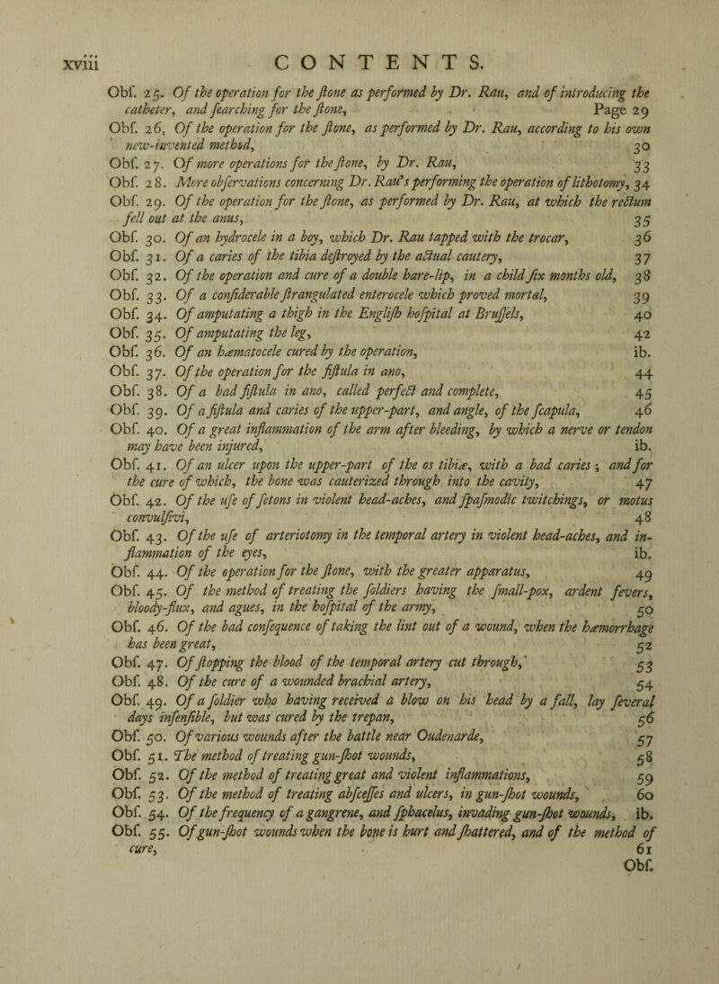 \ - CONTENTS. Obf. 25. Of the operation for the jlone as performed by Dr. Ran, and of introducing the catheter^ and fearching for the Jlone, Page 29 Obf. 26, Of the operation for the Jlone, as performed by Dr. Rau, according to his own new-invented method, 30 Obf. 27. Of more operations for the Jlone, by Dr. Rau, 33 Obf. 28. More obfervations concerning Dr. Rau* s performing the operation of lithotomy, 34 Obf. 29. Of the operation for the Jlone, as performed by Dr. Rau, at which the return fell out at the anus, 35 Obf 30. Of an hydrocele in a boy, which Dr. Rau tapped with the trocar, 36 Obf 31. Of a caries of the tibia dejlroyed by the actual cautery, 37 Obf 32. Of the operation and cure of a double hare-lip, in a child fix months old, 38 Obf. 33. Of a confiderableJlrangulated enterocele which proved mortal, 39 Obf 34. Of amputating a thigh in the Englijh hofpital at Brujf 'els, 40 Obf 35. Of amputating the leg, 42 Obf 36. Of an hematocele cured by the operation, ib. Obf 37. Of the operation for the fijlula in am, 44 Obf 38. Of a bad fijlula in am, called perfect and complete, 45 Obf 39. Of a fijlula and caries of the upper-part, and angle, of the fcapula, 46 Obf 40. Of a great infiammation of the arm after bleeding, by which a nerve or tendon may have been injured, ib. Obf 41. Of an ulcer upon the upper-part of the os tibiae, with a bad caries ; and for the cure of which, the bone was cauterized through into the cavity, 47 Obf 42. Of the ufe of fetons in violent head-aches, and fpafmodic Switchings, or motus convulftvi, 48 Obf 43. Of the ufe of arteriotomy in the temporal artery in violent head-aches, and in¬ fiammation of the eyes, ib. Obf 44. Of the operation for the Jlone, with the greater apparatus, 4^ Obf 45. Of the method of treating the foldiers having the fmall-pox, ardent fevers, bloody-fiux, and agues, in the hofpital of the army, Obf 46. Of the bad confequence of taking the lint out of a wound, when the hicmorrhage has been great, 52 Obf 47. Of flopping the blood of the temporal artery cut through,' ^3 Obf 48. Of the cure of a wounded brachial artery, ^4 Obf 49. Of a foldier whp having received a blow on his head by a fall, lay feveral days infenjible, but was cured by the trepan, ^6 Obf 50. Of various wounds after the battle near Oudenarde, ^7 Obf 51. The method of treating gun-Jhot wounds, ^8 Obf 52. Of the method of treating great and violent inflammatwis, 59 Obf 53. Of the method of treating abfcejfes and ulcers, in gun-fhot wounds, ' 60 Obf 54. Of the frequency of a gangrene, and fphacelus, invading gun-fhot wounds, ib. Obf 55. Of gun-fhot wounds when the bone is hurt and fhattered, and of the method of cure, ■ 61