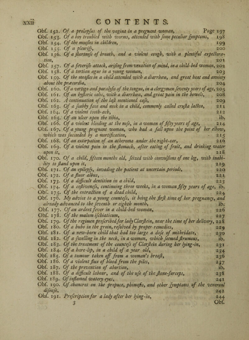 Obf. 152. Of a prolapfus of the vagina in a pregnant woman. Page 197 Obf. 153. Of a ho'^ troubled with worms, attended with fame peculiar fymptoms, 1,98 Obf. 154. Of the meafles in children, ^ 199 Obf. 155. Of a pleurify, , _ 200 Obf. 156. Of a Jlwrtnefs of breath, and a violent cough, with a plentiful expectora¬ tion, ^ 201 Obf. 157. Of a feuerifh attack, arifing from vexation of mind, in a child-bed woman, 202 Obf. 158. Of d tertian ague in a young woman, 203 Obf. 159. Of the meafles in a child attended with a diarrhoea, and great heat and anxiety about the pr^cordia, 204 Obf. 160. Of a vertigo and paralyfis of the tongue, in a clergyman feventy years of age, 205 Obf. 161. Of an hyjieric cohc, with a diarrhoea, and great pain in the bowels, 208 Obf. 162. A continuation of the laft mentioned cafe, 209 Obf. 163. Of a fcabby face and neck in a child, commonly called cruft a laClea, 2 n Obf. 164. Of a violent tooth-ach, 212 Obf. 165. Of an ulcer upon the tibia, ib. Obf. 166. Of a violent bleeding at the nofe, in a woman of fifty years of age, 214 Obf. 167, Of a young pregnant woman, who had a fall upon the point of her elbow, which was fucceeded by a mortification, • 215 Obf. 168. Of an extirpation of an atheroma under the right-ear, 216 Obf. 169. Of a violent pain in the fiomach, after eating of fruit, and drinking water ' upon it, 218 Obi'. 170. Of a child, fifteen months old, feized with convulfions of one leg, with inabi¬ lity to fland upon it, 219 Obf. 171. Of an epilepfy, invading the patient at uncertain periods, 220 Obf. 172. Of a fiuor albtis, 221 Obf. 173. Of a difficult dentition in a child, 223 Obf 1.74. Of a coflivenefs, continuing three weeks, in a woman fifty years of age, ib. Obf. 175. Of the extraction of a dead child, 224 Obf 176. My advice to a young countefs, it being the firft time of her pregnancy, and already advanced to the feventh or eighth month, ib.' Obf. 177. Of an ardent fever in a child-bed woman, 226 Obf. 178. Of the malum ifchiaticum, 227 Obf 179. Of the regimen prefcribedfor lady Clarfiein, near the time of her delivery, 228 Obf 180. Of a bubo in the groin, refolved by proper remedies, 229 Obf. 181. Of a new-born child that had too large a dofe of mithridate, 230 Obf 182. Of a fwellingin the neck, in a woman, which feemedJirumous, ib. Obf. 183. Of the treatment of the countefs of Clarfiein during her lying-in, 231 Obf. 184. Of a hare-lip, in a child of a year old, 234 Obf 185. Of a tumour taken off from a woman^s breafi, 236 Obf. 186. Of a violent flux of blood from the piles, 237 Obf. 187. Of the prevention of abortion, ib. Obf 188. Of a difficult labour, and of the ufe of the fione-forceps, 238 Obf. 189. Of inflamed watery eyes, 241 Obf. 190. Of chancres on the prepuce, phimofis, and other fymptoms of the venereal difeafe, 242 Obf. 191. Preferiptionfor a lady cifter her lying-in, 244 3 ' Obf