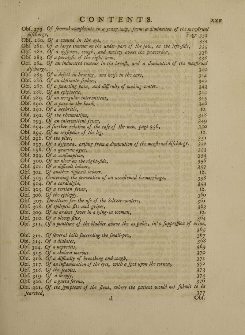 Obf. 279. Of feveral‘Complaints in a young ladyfrom’ a diminution of the menfirual difcharge^ ' Page 332 Obf. 280. Of a ‘Wound in the eye^ 334 Obf. 281. Of a large tumour on the under-part of theja‘w, on the left-fide ^ 335 Obf 282. Of a dyfpnoea^ coughs and anxiety about the pr^cordea, ^ 336 Obf. 283. Of aparalyfts of the right-arm^ ' 338 Obf. 284. Of an indurated tumour in the breafl, and a diminution of the menjirual difcharge, , . 3.^.0 Obf. 285. Of a defedl in hearings and noife in the ears^ 34J Obf. 286. Of an ohftinate fcabies^ • ' 342 Obf. 287. Of a fmarting pain^ and difficulty of making‘water. 343 Obf 288. Of an epiplocele, 344 Obf. 289. Of an irregular intermittent^ 345 Obf. 290. Of a pain in the heady 346 - Obf. 291. Of a nephritisy - - - - ib. Obf. 292. Of the rheumatifeuy '.•••■ 348 Obf 293. Of an intermittent fever y 349 Obf. 294. A further relation of the cafe of the nuUy page 336, 350 Obf. 295. Of an eryfipelas of the legy . ib. Obf. 296. Of the piles y 35^ Obf. 297. Of a dyfpnceay arifing from a diminution of the menjirual difcharge. 352 Obf 298. Of a quartan aguey 353 Obf. 299. Of a confumptiony ^ 354 Obf. 300. Of an ulcer on the right-Jide, 35S Obf. 301. Of a difficult lab our y 357 Obf. 302. Of another difficult labour. ib. Obf. 303. Concerning the prevention of an accujiomed hcemorrhagCy 358 Obf 304. Of a cardialgiay , 359 Obf 305. Of a tertian fever, • ib. Obf. 306. Of the epilepfy. . 360 Obf. 307. Birediions for the ufe of the Seltzer-‘waterSy 361 Obf. 308. Of epileptic jits and gripeSy 363 Obf. 309. Of an ardent fever in a lying-in‘woman, ib, Obf 310. Of a bloody flux, 364 Obf. 311. Of apundlure of the bladder above the os pubis, in*a fuppreffiion of urine, 3^5 Obf. 312. Offeveral boils fucceeding the^fmall-pox, 36y Obf 313. Of a diabetes, 368 ■Obf. 314. Of a nephritis, 369 Obf 315. Of a cholera morbus. 37^ Obf 316. Of a difficulty of breathing and cough, 3yi Obf. 317. Of an inflammation of the eyes, ‘with a fpot upon the cornea, 3^2 Obf 318. Of the fcabies. 373 Obf 319. Of a dropfy, 3y^ Obf. 320. Of aguttaferena, 37^ Obi'. 321. Of the fymptoms of the jione, where the patient would not fubmit to be fe arched, , 377 d pbf.