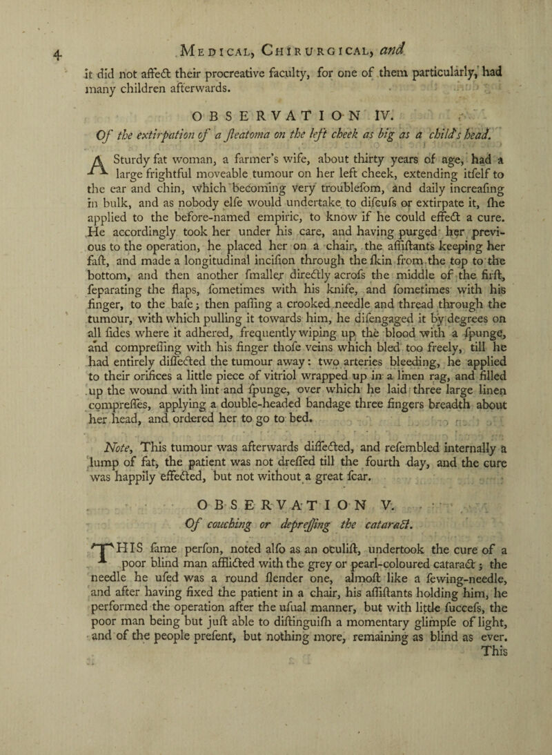 It did not affedt their procreative faculty, for one of them particularly, had many children afterwards. OBSERVATION IV. Of the extirpation of a featoma on the left cheek as big as a childs head, A Sturdy fat woman, a farmer’s wife, about thirty years of age, had a large frightful moveable tumour on her left cheek, extending itfelf to the ear and chin, which becoming very troublefom, and daily increafmg in bulk, and as nobody elfe would undertake to difcufs or extirpate it, (he applied to the before-named empiric, to know if he could effect a cure. He accordingly took her under his care, and having purged* h^r previ¬ ous to the operation, he placed her on a chair, the affiftanfs keeping her faft, and made a longitudinal incifon through thefkin from.the top to'the bottom, and then another fmallejr diredtly acrofs the middle of the fiift, feparating the flaps, fometimes with his knife, and fometimes with his finger, to the bafe; then palling a crooked needle and thread through the tumour, with which pulling it towards him, he difengaged it by degrees on all fldes where it adhered, frequently wiping up the blood with a fpunge, and comprefling with his finger thofe veins which bled too freely, till he had entirely diflecfled the tumour away: two arteries bleeding, he applied to their orifices a little piece of vitriol wrapped up in- a linen rag, and filled .up the wound with lint and fpunge, over which he laidrthree large linen comprefles, applying a double-headed bandage three fingers breadth about her head, and ordered her to go to bed. .. Note, This tumour was afterwards diflecfled, and refembled internally a 'lump of fat, the patient was not drefled till the fourth day, and the cure was happily effected, but not without a great fear. OBSERVATION V. . : t » Of couching or deprejjing the cataraB, ^ Ip HIS fame perfon, noted alfo as an oCulifl:, undertook the cure of a poor blind man afflidled with the grey or pearl-coloured catarad: j the needle he ufed was a round llender one, alrnofl: like a fewing-needle, and after having fixed the patient in a chair, his afliflants holding him, he performed the operation after the ufual manner, but with little fuccefs, the poor man being but jufl: able to diflinguifli a momentary glifnpfe of light, • and of the people prefent, but nothing more, remaining as blind as ever. This