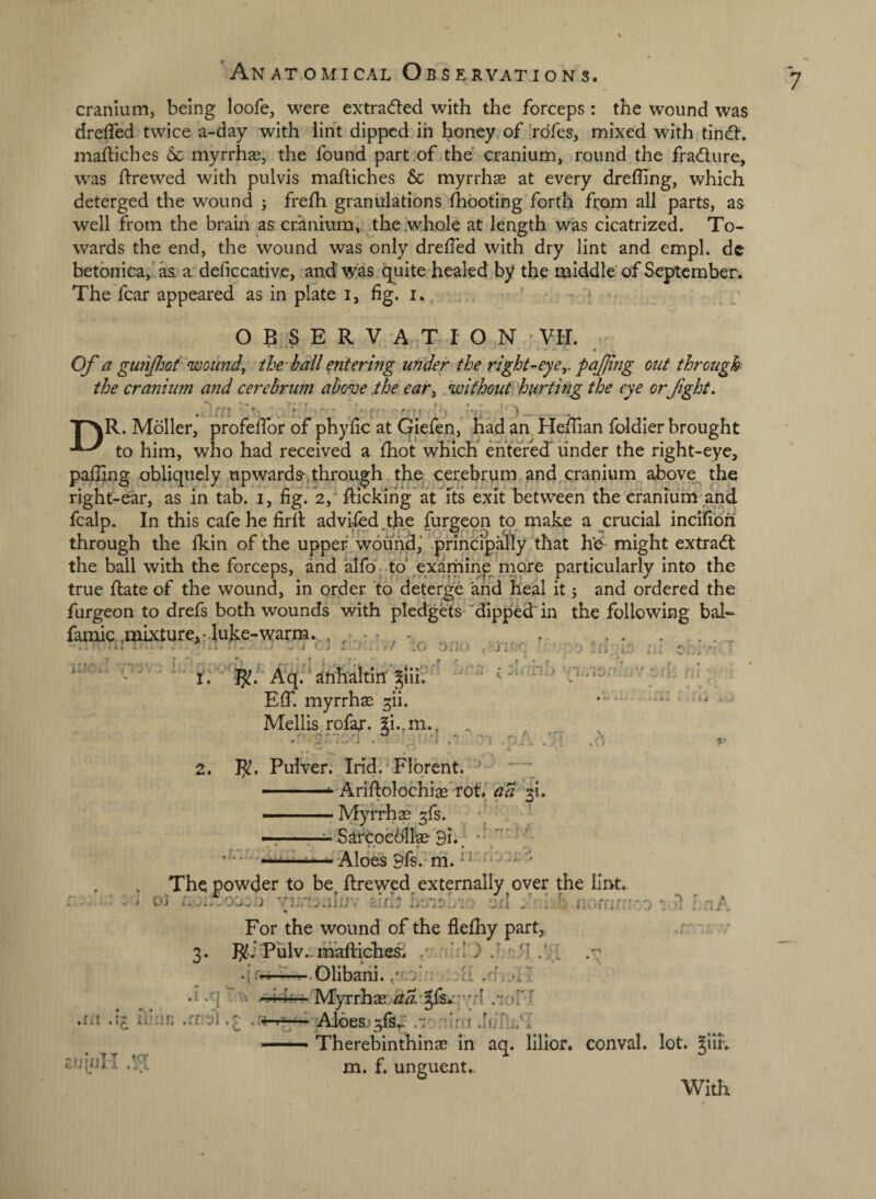 cranium, being loofe, were extracfted with the forceps : the wound was dreffed twice a-day with lint dippeddh honey of Vdfes, mixed with tindi:. maftiches 6c myrrhae, the found part .of the cranium, round the fradure, was drewed with pulvis maftiches & myrrhs at every drefting, which deterged the wound ; frefh granulations ftiboting forth from all parts, as well from the brain as cranium, the whole at length was cicatrized. To¬ wards the end, the wound was only drefted with dry lint and empl. de betbnica,'^ a deficcative, and was. quite healed by the middle'of September; The fear appeared as in plate i, fig. i. ' ' O B :S E R V A T I O N VH. Of a gufifjQt woundy the-ball entering under the rlght^eye,. pajjing out through the cranium and cerebrum above .the eary without hurting the eye orjight. m • '‘f’ ' f 'f ^_ TAR. Moller, profeftbr of phyfic at Giefen, liad an Heftian foldier brought to him, who had received a ftiot which' entered' under the right-eye, pafting obliquely upwards-,through,the. cerebrum and^cranium aboye^ the right-ear, as in tab. i, fig.'2,^ ftickiiig at fts exit between''the cranium and fcalp. In this cafe he firft adviled the furneon to make a crucial incifibri through the fkin of the upper wound,V prihcipally that h’e might extradt the ball with the forceps, and alfo-.to'exaniinp^ more particularly into the true ftate of the wound, in order to deterge and heal it 5 and ordered the furgeon to drefs both wounds with pledgets ''dippedr in the following bal- famic.,iBkture,:4uke-warm.. EIT. myrrhae ^ii. Mellis rofax. 2i.,ni., ,, 3 f . ,r „ A •rj \ • _ ■ I . ' t -p - ... « % 2. R. Pulver. Irid. Flbrent. ■ - .-Ariftolochiae' rot/ da '31. ——Myrrhs 3fs. •* •7:-^ SarCpebfc 9i. , r/,. ,, Aloes 9fs .* rh. ' The powder to be ftrewed externally over the lint. i o) birh hoisLio oil f ■ noffifr:.-/-) PnA For the wound of the flelhy part,. . / 3. RJPulv.-mafHche^ / .A .jr-,-:--.01ibani.Al .i.r|‘7, ,- My^rhae,^^•|fa.:;'^d .‘lord .lit ihnf; .rfbl ■ Aloes'iro .itjfti/I —• Therebinthina? In aq. lillor. conval. lot. Jiih tijjfjli m, f, unguent.- ■po ixljio ni ci/iv; T - **■ r. * -ii.iJiJ Li IDi!.. 'y Dfij ri{ L With