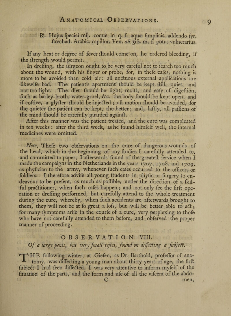 9 R. Hujus fpeciei mij. coque in q. f. aquse fimplicls, addendo fyr. ftoechad. Arabic, capillor. Ven. aa Jifs. m. f. potus vulnerarius. If any heat or degree of fever fhould come on, he ordered bleeding, if the ftrength would permit. . • - . In dreffing, the furgeon ought to be very careful not to fearch too much about the wound, with his linger or probe^ for, in thefe cafes, nothing is more to be avoided than cold air: all undluous external applications are likewile bad. The patient’s apartment lliould be kept Hill, quiet, and not too light. The diet Ihould be light,' moid;, and eafy of digeftion, fuch as barley-broth, water-gruel, &c. the body fliould be kept open, and -if coftive, a glyfter lliould be injedled 5 all motion Ihould be avoided, for the quieter the patient can be kept, the better; and, lallly, all paffions of the mind Ihould be carefully guarded againft. After this manner was the patient treated, and the cure was compleated in ten weeks: after the third week, as he found himfelf well, the internal medicines were omitted. Note^ Thefe two obfervations on the cure of dangerous wounds of the head, which in the beginning of my ftudies I carefully attended to, and committed to paper, I afterwards found of the greateft fervice when I made the campaigns in the Netherlands in the years 1707, 1708, and 1709, as phylician to the army, whenever fuch cafes occurred to the officers or foldiers. I therefore advife all young Undents in phyfic or furgery to en¬ deavour to be prelent, as much as poffible, under the diredlion of a Ikil- ful pradlitioner, when fuch cafes happen j and not only fee the firft ope¬ ration or dreffing performed, but carefully attend to the whole treatment during the cure, whereby, when fuch accidents are afterwards brought to them, they will not be at fo great a lofs, but will be better able to adl; for many fymptoms arife in the courfe of a cure, very perplexing to thofe who have not carefully attended to them before, and obferved the proper manner of proceeding. OBSERVATION VIII. Of a large pe?iis, but ’very fmall tefes^ found on dijfecihig a fubjedi, following winter, at Giefen, as Dr. Barthold, profelTor of ana- tomy, was dilTedling a young man about thirty years of age, the firib fubjedt I had feen dilTedled, I was very attentive to inform myfelf of the (ituation of the parts, and the form and ufe of all the vifcera of tlie abdo- C men.