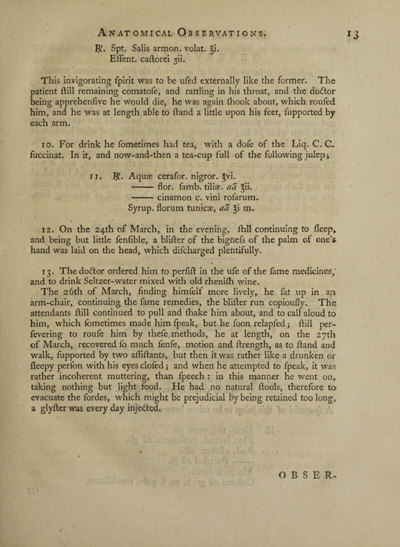 5!. Spt. Sails armon. volat. Ji. ' EfTent. caflorei 3ii. • This invigorating fpirit was to be ufed externally like the former. The patient ftill remaining comatofe, and rattling in his throat, and the dodtor being apprehenfive he would die, he was again fliook about, which roufed him, and he was at length able to ftand a little upon his feet, fupported by each arm. lo. For drink he fometimes had tea, with a dofe of the Liq. C. C. fuccinat. In it, and now-and-then a tea-cup full of the following juleps II. Aquas cerafor. nigror. gvi. -- flor. famb. tiliae. aa gii. ‘ -cinamon c. vini rofarum. Syrup, florum tunicas, aa gi m, 12. On the 24th of March, in the evening, ftill continuing to fleep, and being but little fenfible, a bliller of the bignefs of the palm of one’s hand was laid on the head, which difeharged plentifully. 13. Thedodlor ordered him to perfifl In the ufe of the fame medicines/ and to drink Seltzer-water mixed with old rhenifh wine. The 26th of March, finding himfelf more lively, he fat up in an arm-chair, continuing the fame remedies, the blifter run copioufly. The attendants flill continued to pull and fhake him about, and to call aloud to him, which fometimes made him fpeak, but he foon relapfed; flill per- fevering to roufe him by' thefe methods, he at length, on the 27th of March, recovered fo much fenfe, motion and flrength, as to fland and walk, fupported by two afiiflants, but then it was rather like a drunken or fleepy perfon with his eyes clofed 3 and when he attempted to fpeak, it was rather incoherent muttering, than fpeech: in this manner he went on, taking nothing but light food. He had no natural flools, therefore to evacuate the fordes, which might be prejudicial by being retained too long, a glyflerwas everyday irijedled. ' if • O B S E R-