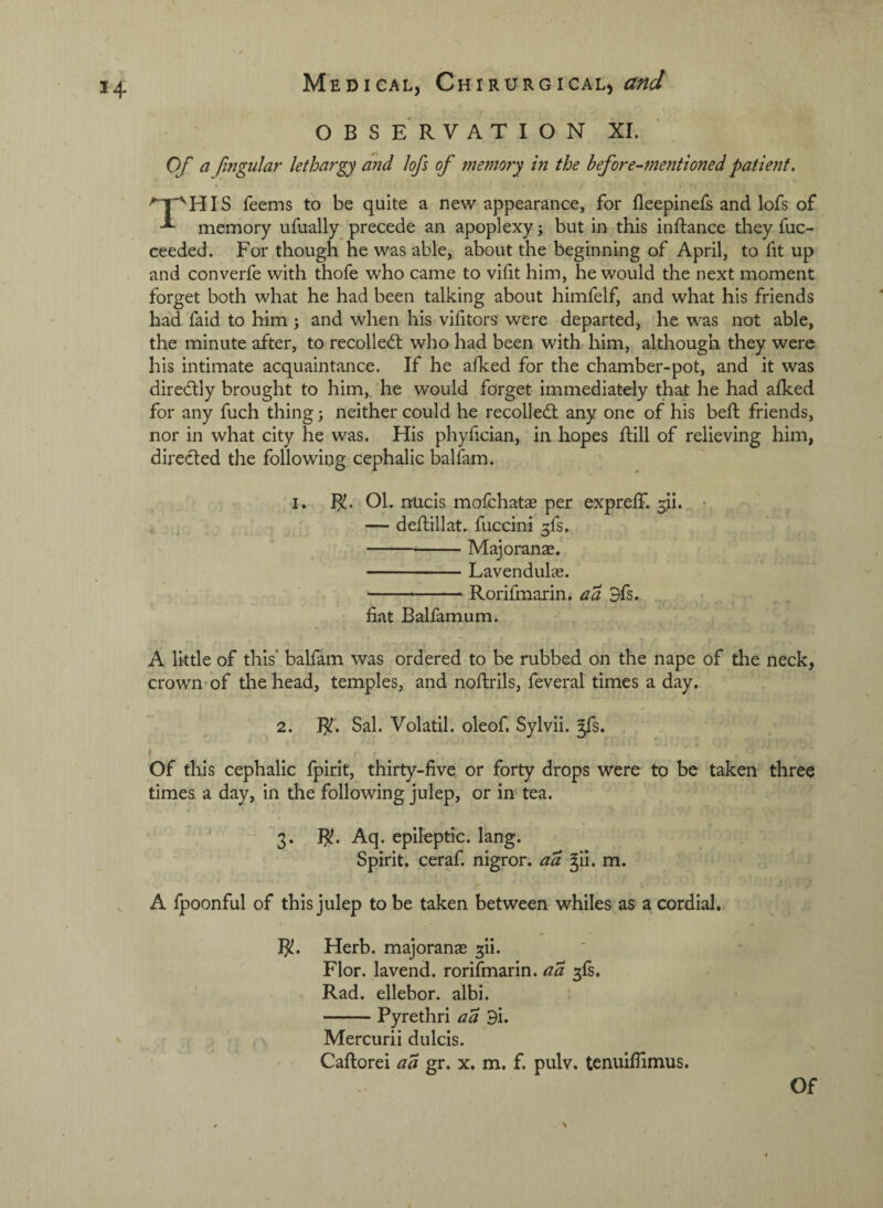 OBSERVATION XI. Of a fmgular lethargy and lofs of memory in the before-mentioned patient. '*^'^HIS Teems to be quite a new appearance, for fleepinefs and lofs of memory ufually precede an apoplexy; but in this inftance they fuc- ceeded. For though he was able, about the beginning of April, to fit up and converfe with thofe who came to vifit him, he would the next moment forget both what he had been talking about himfelf, and what his friends had faid to him ; and when his vifitors were departed, 'he was not able, the minute after, to recollect who had been with him, although they were his intimate acquaintance. If he alked for the chamber-pot, and it was direcflly brought to him, he would forget immediately that he had afked for any fuch thing; neither could he recoiled; any one of his bed: friends, nor in what city he was. His phyfician, in hopes ftill of relieving him, direded the following cephalic balfam. -I, Ol. nucis mofchatse per expreff. 3ii. * ^ , — deftillat. fuccini ^fs. -Majoranae. -Lavendulas. -Rorifmarin. aa 9fs. ^ fiat Balfamum. A little of this' balfam was ordered to be rubbed on the nape of the neck, crown-of the head, temples, and nofirils, feveral times a day. 2. J^. Sal. Volatil. oleof. Sylvii. ^s. . »- » * I Of this cephalic fpirit, thirty-five or forty drops were to be taken three times a day, in the following julep, or in tea. 3. I^. Aq. epileptic, lang. Spirit, ceraf. nigror. aa ^li. m. A fpoonful of this julep to be taken between whiles as a cordial.. I^. Herb, majoranae ^ii. Flor. lavend. rorifmarin. aa fs. Rad. ellebor. albi. -Pyrethri aa 9i. Mercurii dulcis. Caftorei aa gr. x. m. f. pulv. tenuifiimus. Of