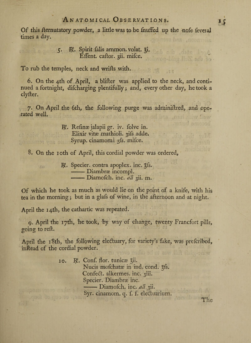 Of this fternutatoiy powder, a little was to be fnuffed up the nofe feveial times a day. 5. Spirit• falls ammon.volat. §i, Effent. caftor. 311. mifce. To rub the temples, neck and wrifls with. 6. On the 4th of April, a blifter was applied to the neck, and conti¬ nued a fortnight, difcharging plentifully j and, every other day, he took a clyfter. 7. On April the 6th, the following purge was adminiftred, and ope¬ rated well. RefinjE jalapii gr. iv. folve in. Elixir vitx mathioli. ^ifs adde. Syrup, cinamomi sfs. mifce. 8. On the loth of April, this cordial powder was ordered, I^. Specier. contra apoplex. inc. Jfs. -Diambrae incompl. — Diamofch. inc. aa ^ii. m. Of which he took as much as would lie on the point of a knife, with his tea in the morning j but in a glafs of wine, in the afternoon and ^t night. April the 14th, the cathartic was repeated. « « Q. April the 17th, he took, by way of change, twenty Francfort pills, going to reft. April the 18th, the following eleduary, for variety’s fake, was prefcribed, inftead of the cordial powder. 10. ]^. Conf. flor. tunicas ^ii. Nucis mofchatae in ind. cond. ^fs. Confed. alkermes. inc. 3iii. Specier. Diambras inc. -Diamofch. inc. a a ^ii. ^ Syr. cinamom. q. f. f. eleduarium. The