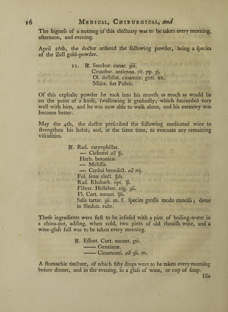 The bignefs of a nutmeg of this eleduary was to be taken every morning, afternoon, and evening. April 26th, the doctor ordered the follow’ing powder, ■ being a fpecies of the Zell gold-powder. ' II. ]^. Sacchar. canar. ^iii. . . Cinnabar., antimon. rit. pp. 5!.. .r  01. deftillat. cinamon. gutt. xx. ■ • Mifce. fiat Pulvis. Of this cephalic powder he took into his mouth as much as would lie on the point of a knife, fwallowing it gradually;' which fucceeded• very well with him, and he was now able to walk alone, and his memory was become better. . . .. j May the 4th, the dodlor preferibed the following medicated wine to flrengthen his habit; and, at the fame time, to evacuate any remaining vifeidities, . . . . : . , 1^. Rad. caryophillat. — Cichorei a a gi. Herb, betonicas. — Meliffe. — Cardui benedid:. aa mj. . . Fol. fenas eledl. Jifs. Rad. Rhabarb. opt. ^I. Fibrar. Hellebor. nig. 3il. FI. Cort. aurant. ^fs. Salis tartar, ^ii. m. f. fpecies groffo modo concifa; detur in Sindon. rubr. Thefe ingredients were firft to be infufed with a pint of boiling-water in a china-pot, adding, when cold, two pints of old rhenifli wine, and a wine-glafs full was to be taken every morning. I^. Effent. Cort. aurant. ^vi. -Gentianae. -Cinamomi. aa 5ii. m. A ftomachic tindlure, of which fifty drops were to be taken every morning before dinner, and in the' evening, in a glafs of wine, or cup of foup. His