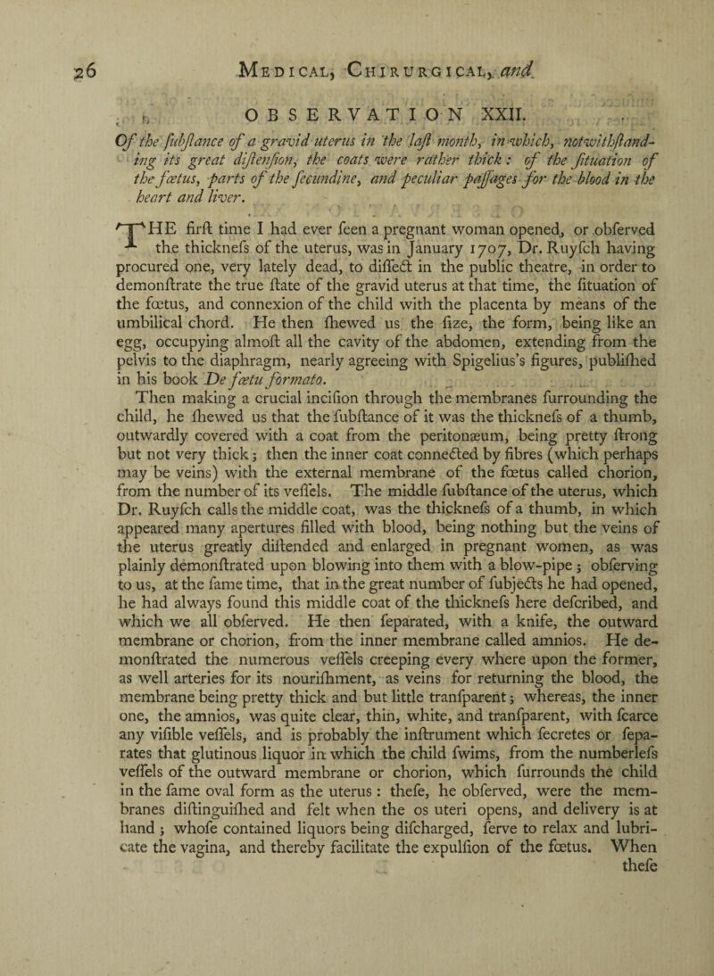 , t, O B S E R V AT I O N' XXII. , . Of the fnhjlance of a gravid uterus in the lafi monthy tU'whichy notwithftand- ‘ ing its great diftenfiony the coats were rather thick: of the fituation of the fcetusy parts of the fecundiney and peculiar paf ages f or the blood in the heart and liver. . t’ firft time I had ever feen a pregnant woman openedj or .obferved the thicknefs of the uterus, was in January 1707, Dr. Ruyfch having procured one, very lately dead, to difleft in the public theatre, in order to demonftrate the true flate of the gravid uterus at that time, the fituation of the foetus, and connexion of the child with the placenta by means of the umbilical chord. He then fhewed us the fize, the form, being like an egg, occupying almoft all the cavity of the abdomen, extending from the pelvis to the diaphragm, nearly agreeing with Spigelius’s figures, publifiied in his book De fcetu formato. Then making a crucial incifion through the membranes furrounding the child, he fliewed us that the fubfliance of it was the thicknefs of a thumb, outwardly covered with a coat from the peritonaeum, being pretty ftrong but not very thick; then the inner coat connedled by fibres (which perhaps may be veins) with the external membrane of the foetus called chorion, from the number of its veficls. The middle fubfiance of the uterus, which Dr. Ruyfch calls the middle coat, was the thicknefs of a thumb, in which appeared many apertures filled with blood, being nothing but the veins of the uterus greatly difiended and enlarged in pregnant women, as was plainly demonftrated upon blowing into them with a blow-pipe 5 obferving to us, at the fame time, that in the great number of fubjecfls he had opened, he had always found this middle coat of the thicknefs here defcribed, and which we all obferved. He then feparated, with a knife, the outward membrane or chorion, from the inner membrane called amnios. He de- monflrated the numerous velfels creeping every where upon the former, as well arteries for its nourifhment, as veins for returning the blood, the membrane being pretty thick and but little tranfparent; whereas, the inner one, the amnios, was quite clear, thin, white, and tranfparent, with fcarce any vifible vefifels, and is probably the inilrument which fecretes or fepa- rates that glutinous liquor in which the child fwims, from the numberlefs veffels of the outward membrane or chorion, which furrounds the child in the fame oval form as the uterus: thefe, he obferved, were the mem¬ branes diftinguifiied and felt when the os uteri opens, and delivery is at hand ; whofe contained liquors being difeharged, ferve to relax and lubri¬ cate the vagina, and thereby facilitate the expulfion of the foetus. When thefe