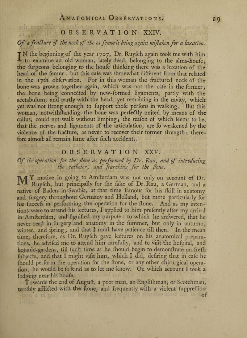 OBSERVATION XXIV. c Of a fraBitre of the neck of the os femoris being again mifaken for a luxation. TN the beginning of the year 1707, Dr. Ruyfch again took me with him to examine an old woman, lately dead, belonging to the alms-houfej. the furgeons belonging to the houfe thinking there was a luxation of the head of the femur: but this cafe was fomewhat different from that related in the 17th obfervation. For in this woman the fractured neck of the bone was grown together again, which was not the cafe in the former; the bone being conneded by new-formed ligaments, partly with the acetabulum, and partly with the head, yet remaining in the cavity, which yet was not ftrong enough to fupport thofe perfons in walking. But this woman, notwithstanding the bone was perfedly united by means of the callus, could not walk without limping; the reafon of which feems to be, that the nerves and ligaments of-the articulation, are fo weakened by the violence of the fradure, as never to recover their former Strength; there¬ fore almoSl all remain lame after fuch accidents. OBSERVATION XXV. Of the operation for the ftone as performed by Dr. Rau^ and of introducing the cathetery and fearching for the fone. My motive in going to Amsterdam was not only on account of Dr. Ruyfch, but principally for the fake of Dr. Rau, a German, and a native of Baden in Swabia, at that time famous for his Skill in anatomy and forgery throughout Germany and Holland, but more particularly for his foccefs in performing the operation for the Slone. And as my inten¬ tions were to attend his ledures, I applied to him prefently after my arrival in AmSlerdam, and fignified my purpofe: to which he anfwered, that he never read in forgery and anatomy in the fummer, but only in autumn, winter, and fpring; and that I muSl have patience till then. . In the mean time, therefore, as Dr. Ruyfch gave ledures on his anatomical prepara¬ tions, he advifed me to attend him carefully, and to viSit the hofpital, and botanic-gardens, till foch time as he Sliould begin to demonstrate on freSli fobjeds, and that I might vifit him, which I did, defiring that in cafe he Sliould perform the operation for the Slone, or any other chirurgical opera¬ tion, he would be fo kind as to let me know. On which account I took a lodging near his houfe. Towards the end of AuguSl, a poor man, an EngliSliman, or Scotchman, terribly afflided with the ftone, and frequently with a violent fuppreSiion of