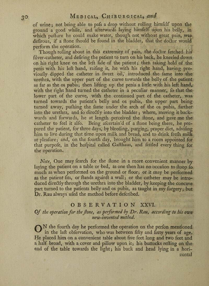 3° of urine; not being able to pafs a drop without rolling hlmfelf upon the ground a good while, and afterwards laying himfelf upon his belly, in which pofture he could make water, though not without great pain, was- defirous, if a ftone fhould be found in the bladder, that the do(5tor would perform the operation. Though rolling about in this extremity of pain, the dodtor fetched hls‘ filver-catheter, and defiring the patient to turn on his back, he kneeled down on his right knee on the left fide of the patient; then taking hold of the penis with his left hand, railing it, he with his right hand, having pre- vioufly dipped the catheter in fweet oil,* introduced the fame into the urethra, with the upper part of the curve towards the belly of the patient as far as the os pubis; then lifting up the penis a little with his left hand, with the right hand turned the catheter in a peculiar manner, fo that the lower part of the curve, with the continued part of the catheter, was turned towards the patient’s belly and os pubis, the upper part being turned away, pufhing the fame under the arch of the os pubis, farther into the urethra, and fo diredly into the bladder; where, moving it back¬ wards and forwards, he at length perceived the ftone, and gave me the catheter to feel it alfo. Being afcertain’d of a ftone being there, he pre¬ pared the patient, for three days, by bleeding, purging, proper diet, advifing him to live during that time upon milk and bread, and to drink frefh milk at pleafure; and, on the fourth day, brought him to a room appointed for that purpofe, in the hofpital called Gafthaus, and fettled every thing for the operation. Note^ One may fearch for the ftone in a more convenient manner by laying the patient on a table or bed, as one then has no occafion to ftoop fo much as when performed on the ground or floor; or it may be performed as the patient fits, or ftands againft a wall; or the catheter may be intro¬ duced diredtly through the urethra into the bladder, by keeping the concave part turned to the patients belly and os pubis, as taught in my furgery; but Dr. Rau alwaysufed the method before deftribed. OBSERVATION XXVI. Of the operation for the fojte, as performed by Dr, RaUy according to his own new-invented method. the fourth day he performed the operation on the perfon mentioned in the laft obfervation, who was between flfty and fixty years of age. He placed him on a convenient table about five feet long and two feet and a half broad, with a cover and pillow upon it; his buttocks refting on the end of the table towards the light; his back and head lying in a hori¬ zontal