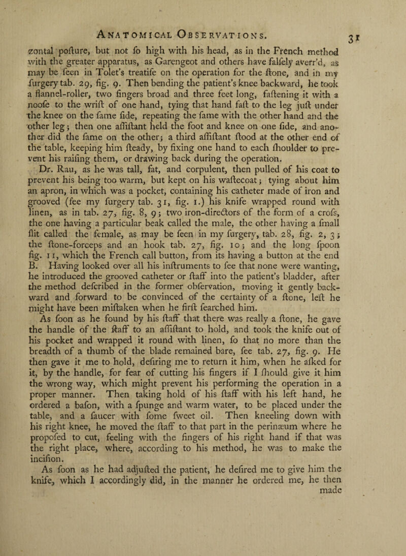 zontal poilure, but not fo high with his head, as in the French method with the greater apparatus, as Garengeot and others have falfely averr’d, as may be feen in Tolet’s treatife on the operation for the ftone, and in my furgerytab. 29, fig. 9. Then bending the patient's knee backward, betook a flannel-roller, two fingers broad and three feet long, faftening it with a noofe to the wrifl: of one hand, tying that hand fall to the leg jufl under the knee on the fame fide, repeating the fame with the other hand and the other leg; then one afliflant held the foot and knee on one fide, and ano¬ ther did the fame on the others a third afliflant flood at the other end of the table, keeping him fleady, by fixing one hand to each fhoulder to pre¬ vent his railing them, or drawing back during the operation. Dr. Rau, as he was tall, fat, and corpulent, then pulled of his coat to prevent his being too warm, but kept on his waflecoat; tying about him an apron, in which was a pocket, containing his catheter made of iron and grooved (fee my furgery tab. 31, fig. i.) his knife wrapped round with linen, as in tab. 27, fig. 8, 9; two iron-diredors of the form of a crofs, the one having a particular beak called the male, the other having a fmall flit called the female, as may be feen in my furgery, tab. 28, fig. 2, 3 j the flone-forceps and an hook tab. 27, fig. 10 j and the long fpoon fig. 11, which the French call button, from its having a button at the end B. Having looked over all his inflruments to fee that none were wanting, he introduced the grooved catheter or flaff into the patient’s bladder, after the method deferibed in the former obfervation, moving it gently back¬ ward and forward to be convinced of the certainty of a flone, lefl he might have been miflaken when he firfl fearched him. As foon as he found by his flaff that there was really a flone, he gave the handle of the flaff to an afliflant to hold, and took the knife out of his pocket and wrapped it round with linen, fo that no more than the breadth of a thumb of the blade remained bare, fee tab. 27, fig. 9. He then gave it me to hold, defiring me to return it him, when he afked for it, by the handle, for fear of cutting his fingers if I fliould give it him the wrong way, which might prevent his performing the operation in a proper manner. Then taking hold of his flaff with his left hand, he ordered a bafon, with a fpunge and warm water, to be placed under the table, and a faucer with fome fweet oil. Then kneeling down with his right knee, he moved the flaff to that part in the perinaeum where he propofed to cut, feeling with the fingers of his right hand if that was the right place, where, according to his method, he was to make the incifion. As foon as he had adjufled the patient, he defired me to give him the knife, which I accordingly did, in the manner he ordered me, he then made