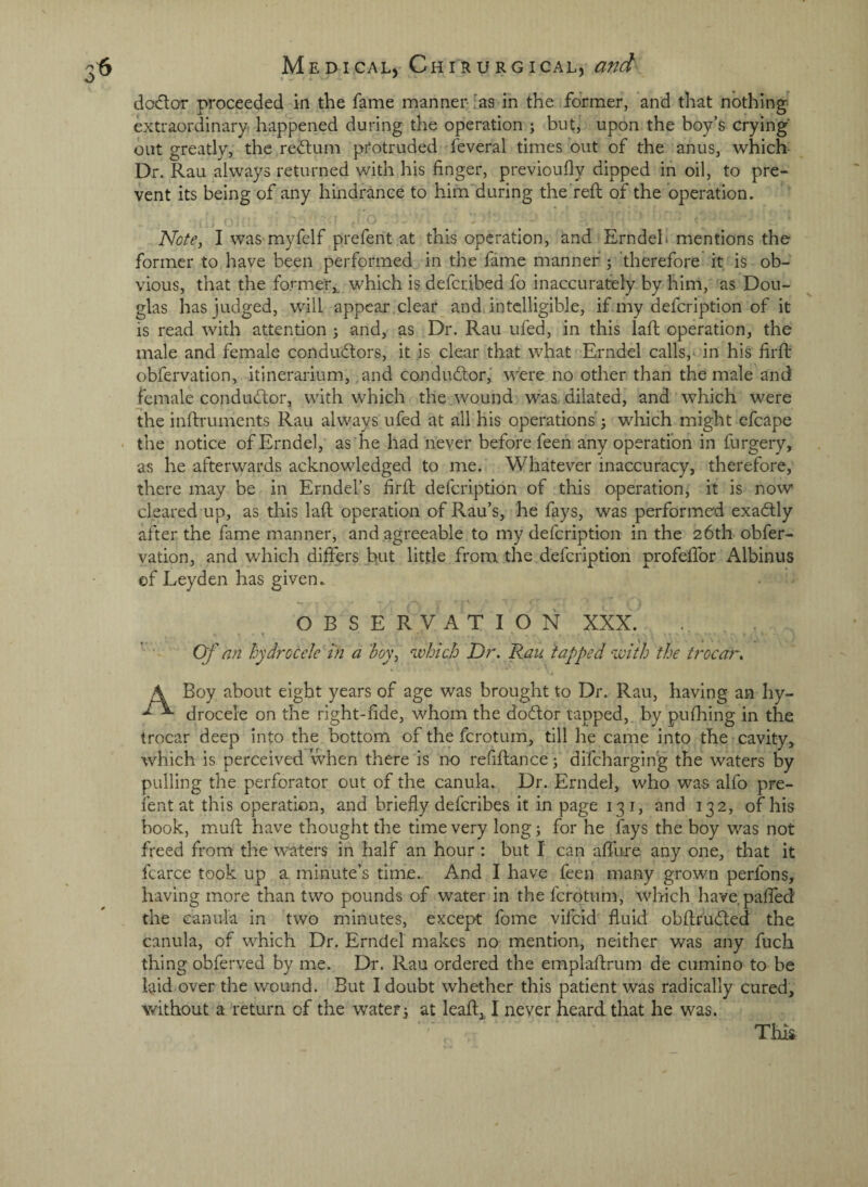 %✓ * dodor proceeded in the fame manner- ;as in the former, and that nothing, extraordinary! happened during the operation ; but, upon the boy’s crying out greatly, the red;um protruded feveral times out of the anus, which Dr. Rau always returned with his finger, previoufly dipped in oil, to pre¬ vent its being of any hindrance to him during the'refi; of the operation. Note^ I was myfelf prefent at this operation, and Erndeb mentions the former to have been performed in the fame manner ; 'therefore it is ob¬ vious, that the former,, which is deferibed fo inaccurately by him, as Dou¬ glas has judged, will appear clear and. intelligible, if my defeription of it is read with attention j and, as Dr. Rau ufed, in this laft operation, the male and female conductors, it is clear that what Erndel calls, in his firfi: obfervation, itinerarium, and conductor,' were no other than the male and female conductor, with which the wound wa&. dilated, and which were the inftruments Rau always ufed at all his operations' 3 which might efcape • the notice of Erndel, as he had never before feen any operation in furgery, as he afterwards acknowledged to me. Whatever inaccuracy, therefore, there may be in Erndel’s firft defeription of this operation, it is now cleared up, as this laft operation of Rau’s, he fays, was performed exaCtly after the fame manner, and agreeable to my defeription in the 26th obfer¬ vation, and which differs hut little from the defeription profeffor Albinus of Leyden has given. O B S E R V A T I O N XXX. Of an hydrocele in a boVy which Dr. Ran tapped with the tf^ocar. A Boy about eight years of age was brought to Dr. Rau, having an hy- drocele on the right-fide, whom the doClor tapped, by pufhing in the trocar deep into the bottom of the ferotum, till he came into the cavity, which is perceived when there is no refiftance 3 difehargin'g the waters by pulling the perforator out of the canula. Dr. Erndel, who was alfo pre¬ fent at this operation, and briefly deferibes it in page 131, and 132, of his book, muft have thought the time very long 3 for he fays the boy was not freed from the waters in half an hour : but I can affure any one, that it fcarce took up a minute’s time. And I have feen many grown perfons, having more than two pounds of water in the ferotum, which have paffed the canula in two minutes, except fome vlfcld fluid obftruCled the canula, of which Dr. Erndel makes no mention, neither was any fuch thing obferved by me. Dr. Rau ordered the emplaftrum de ciimino to be laid over the wound. But I doubt whether this patient was radically cured, without a return of the waters at leaft, I never heard that he was. This